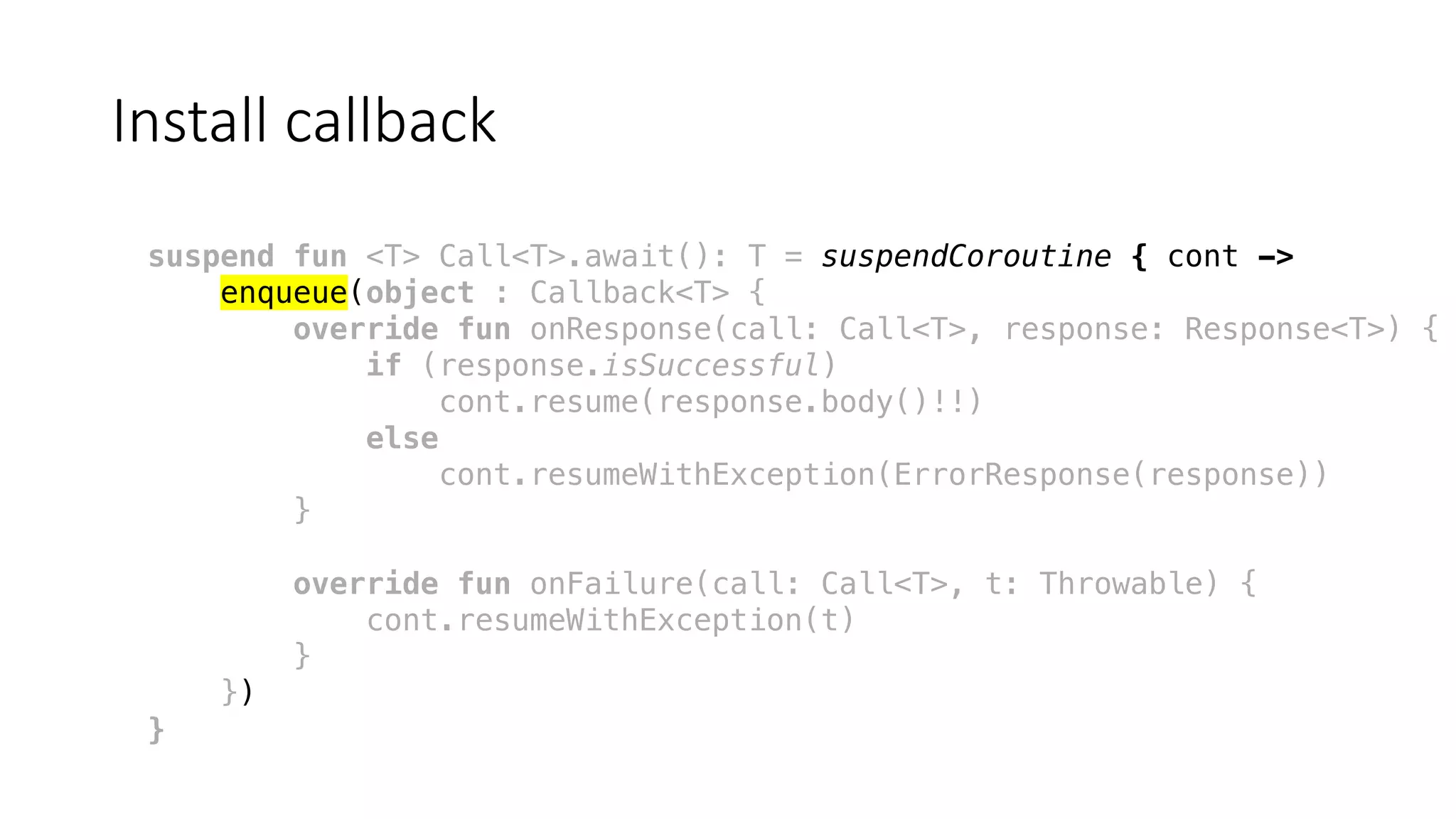 Install	callback
suspend fun <T> Call<T>.await(): T = suspendCoroutine { cont ->
enqueue(object : Callback<T> {
override fun onResponse(call: Call<T>, response: Response<T>) {
if (response.isSuccessful)
cont.resume(response.body()!!)
else
cont.resumeWithException(ErrorResponse(response))
}
override fun onFailure(call: Call<T>, t: Throwable) {
cont.resumeWithException(t)
}
})
}
 