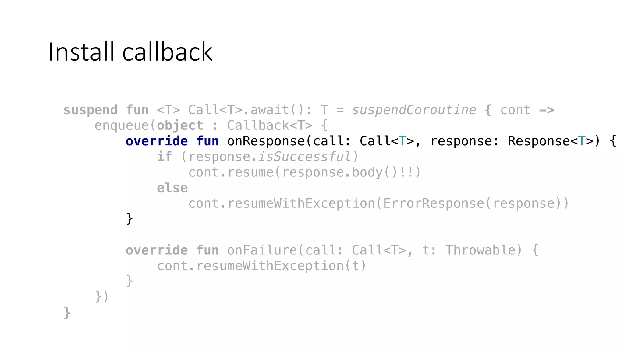 Install	callback
suspend fun <T> Call<T>.await(): T = suspendCoroutine { cont ->
enqueue(object : Callback<T> {
override fun onResponse(call: Call<T>, response: Response<T>) {
if (response.isSuccessful)
cont.resume(response.body()!!)
else
cont.resumeWithException(ErrorResponse(response))
}
override fun onFailure(call: Call<T>, t: Throwable) {
cont.resumeWithException(t)
}
})
}
 