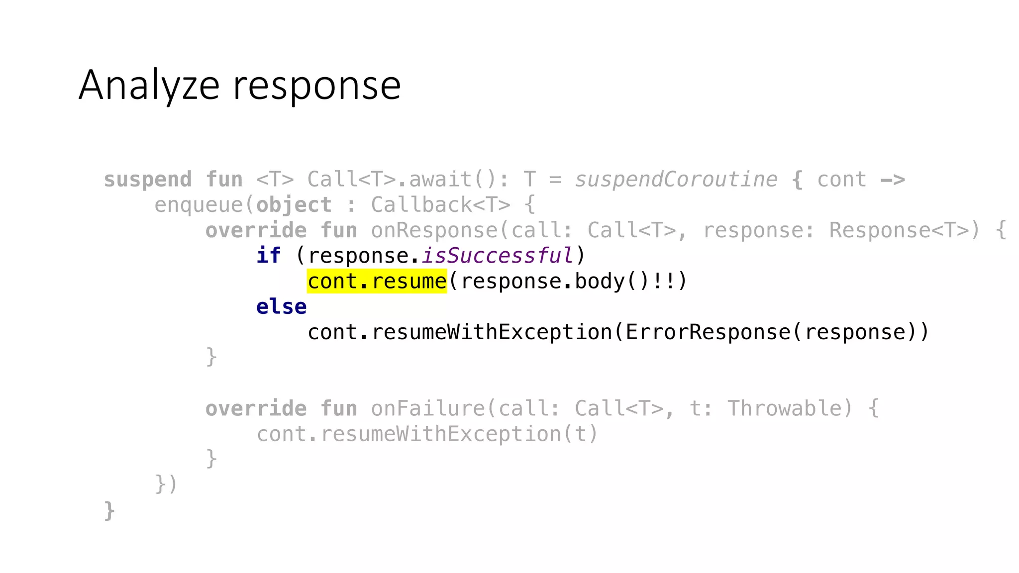 Analyze	response
suspend fun <T> Call<T>.await(): T = suspendCoroutine { cont ->
enqueue(object : Callback<T> {
override fun onResponse(call: Call<T>, response: Response<T>) {
if (response.isSuccessful)
cont.resume(response.body()!!)
else
cont.resumeWithException(ErrorResponse(response))
}
override fun onFailure(call: Call<T>, t: Throwable) {
cont.resumeWithException(t)
}
})
}
 