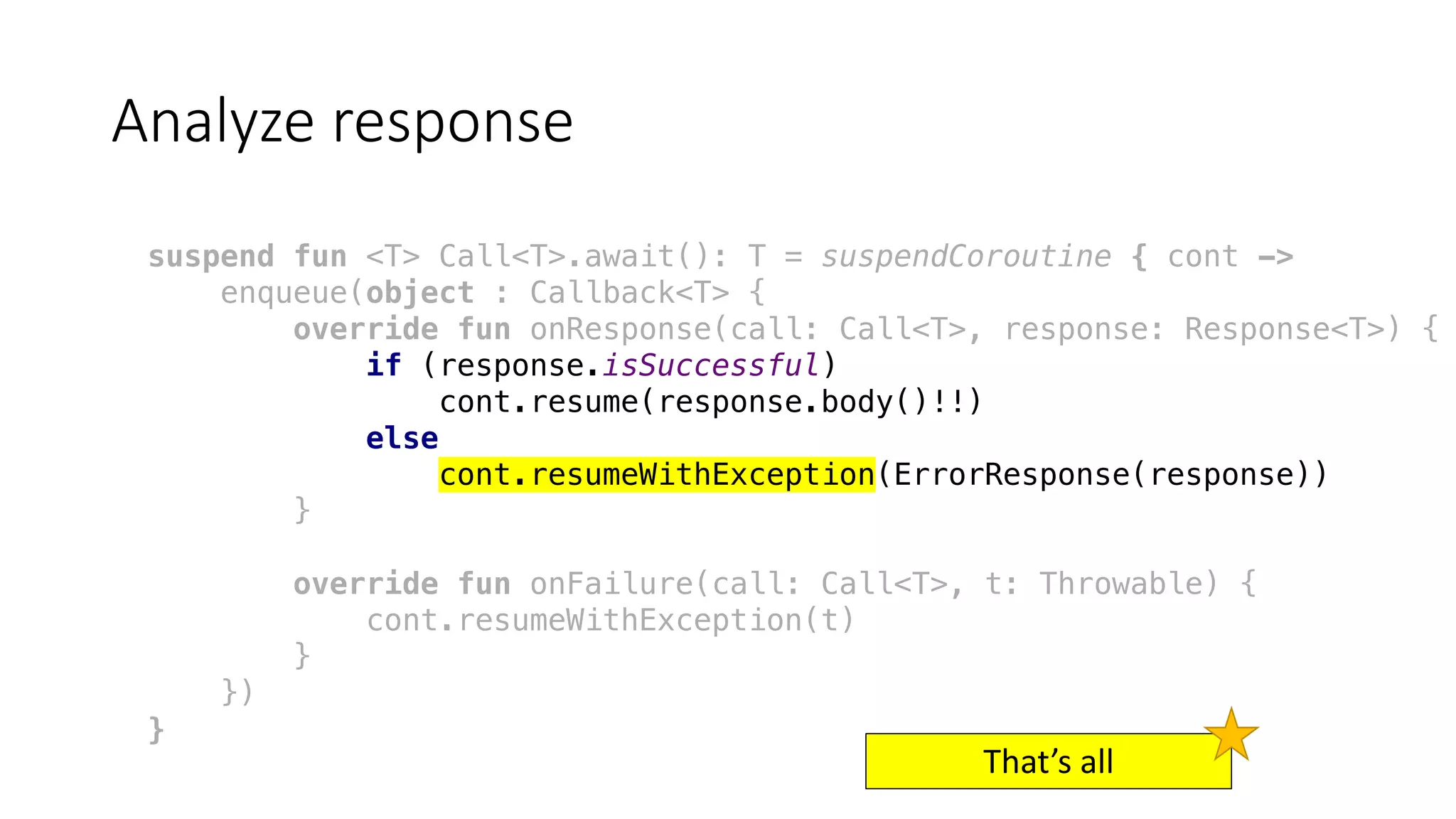Analyze	response
suspend fun <T> Call<T>.await(): T = suspendCoroutine { cont ->
enqueue(object : Callback<T> {
override fun onResponse(call: Call<T>, response: Response<T>) {
if (response.isSuccessful)
cont.resume(response.body()!!)
else
cont.resumeWithException(ErrorResponse(response))
}
override fun onFailure(call: Call<T>, t: Throwable) {
cont.resumeWithException(t)
}
})
}
That’s	all
 