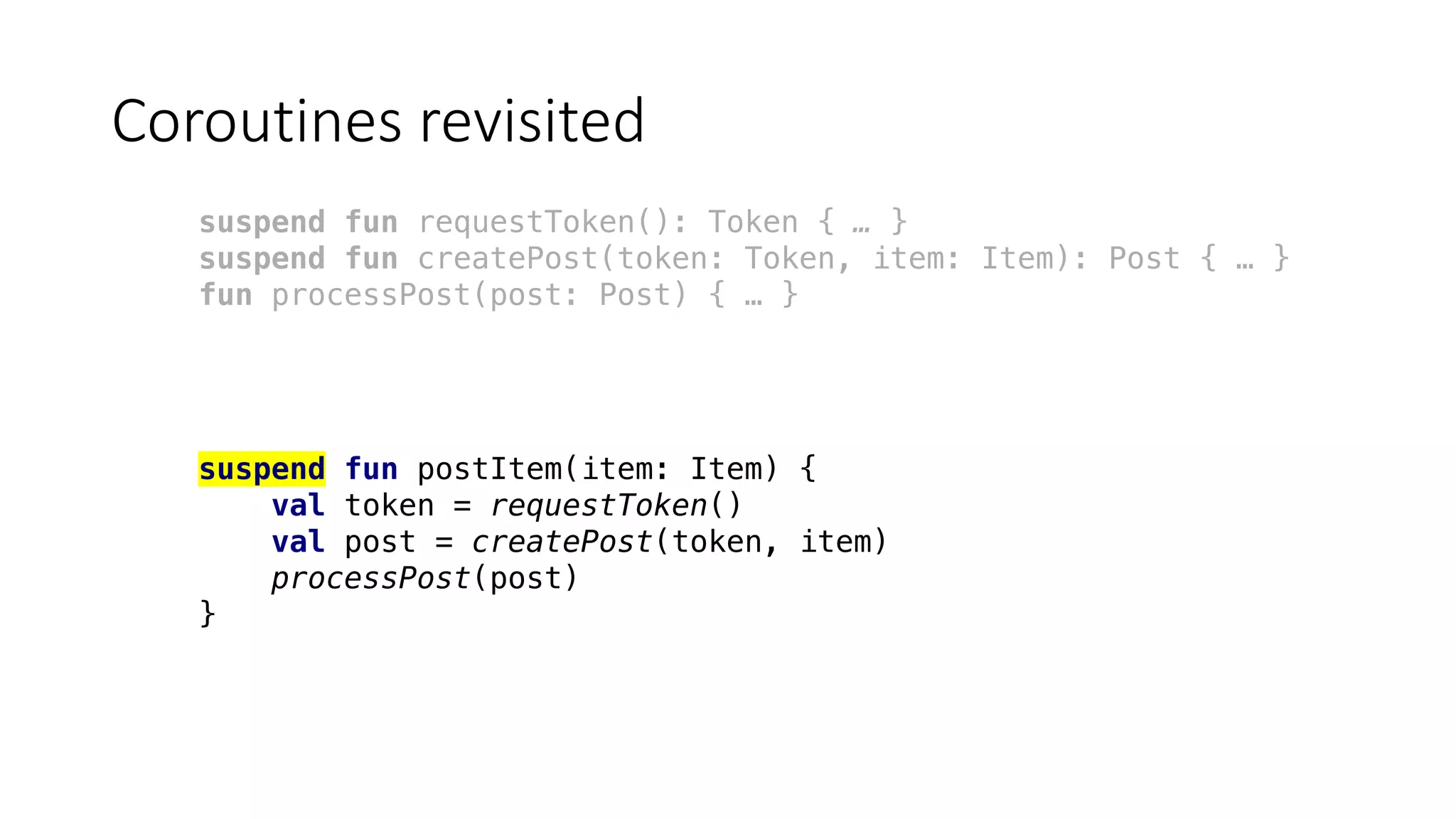 Coroutines	revisited
suspend fun requestToken(): Token { … }
suspend fun createPost(token: Token, item: Item): Post { … }
fun processPost(post: Post) { … }
suspend fun postItem(item: Item) {
val token = requestToken()
val post = createPost(token, item)
processPost(post)
}
 