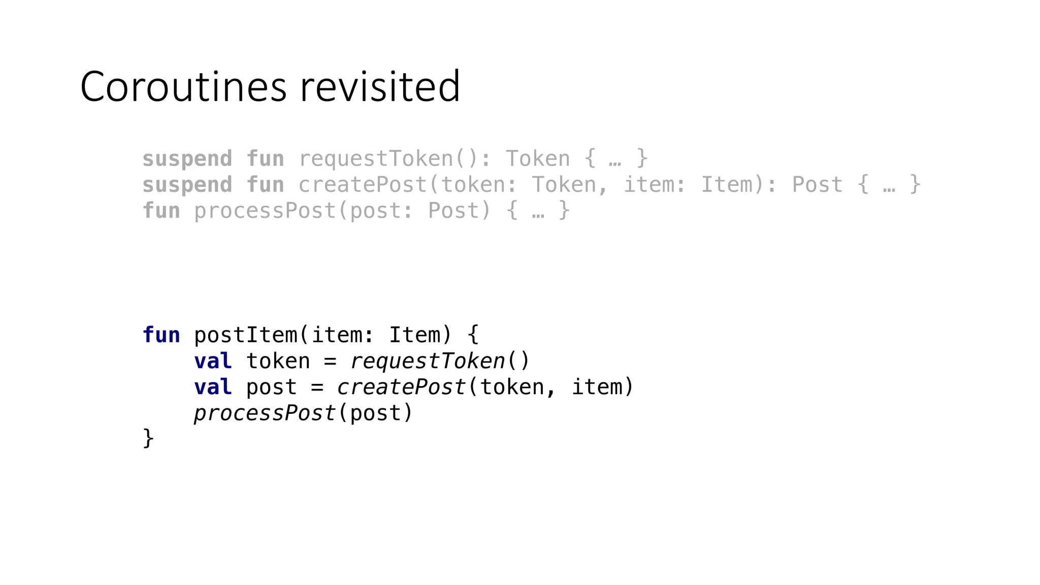 Coroutines	revisited
suspend fun requestToken(): Token { … }
suspend fun createPost(token: Token, item: Item): Post { … }
fun processPost(post: Post) { … }
fun postItem(item: Item) {
val token = requestToken()
val post = createPost(token, item)
processPost(post)
}
 
