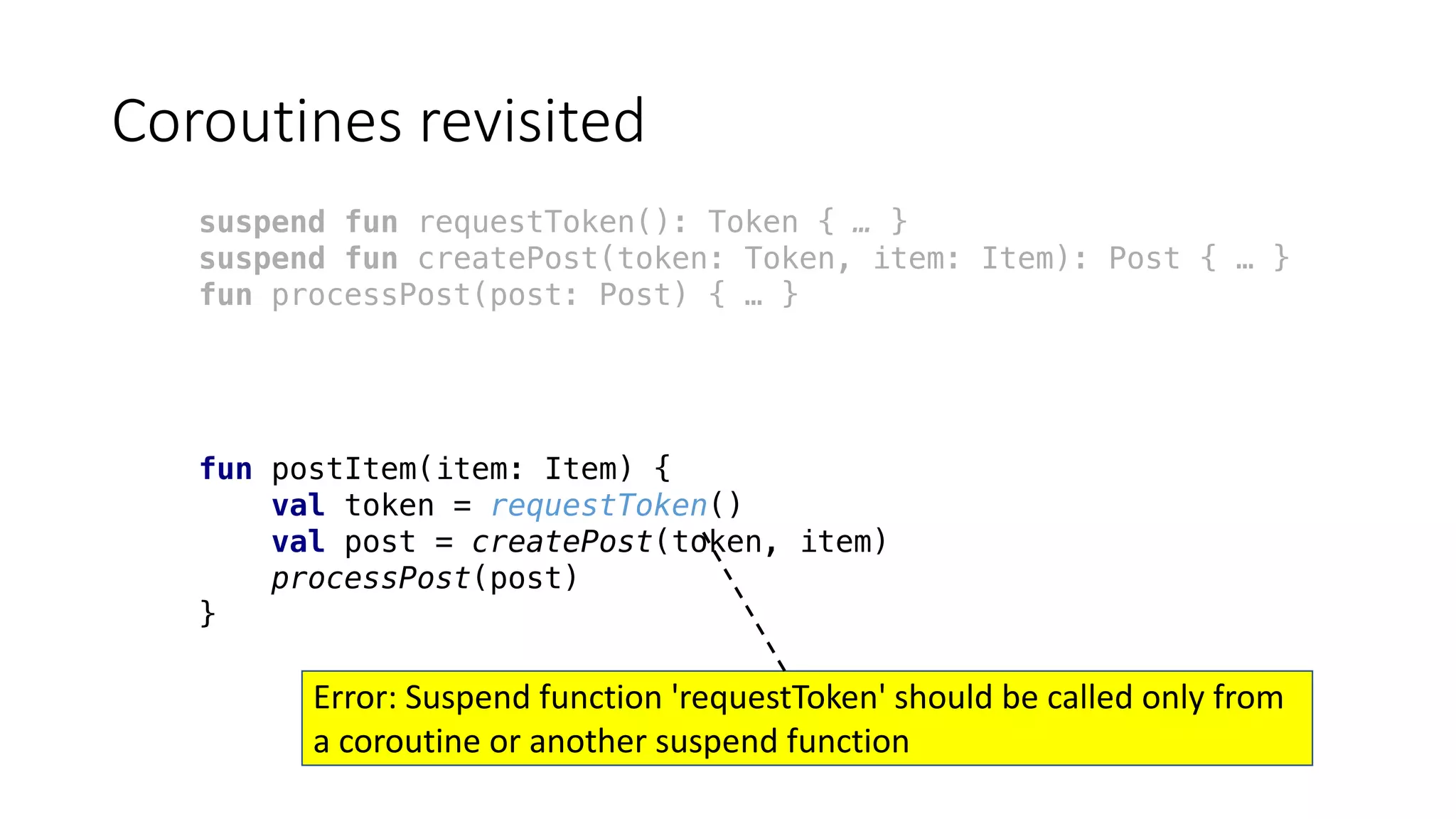 Coroutines	revisited
suspend fun requestToken(): Token { … }
suspend fun createPost(token: Token, item: Item): Post { … }
fun processPost(post: Post) { … }
fun postItem(item: Item) {
val token = requestToken()
val post = createPost(token, item)
processPost(post)
}
Error: Suspend	function	'requestToken'	should	be	called	only	from	
a	coroutine	or	another	suspend	function
 