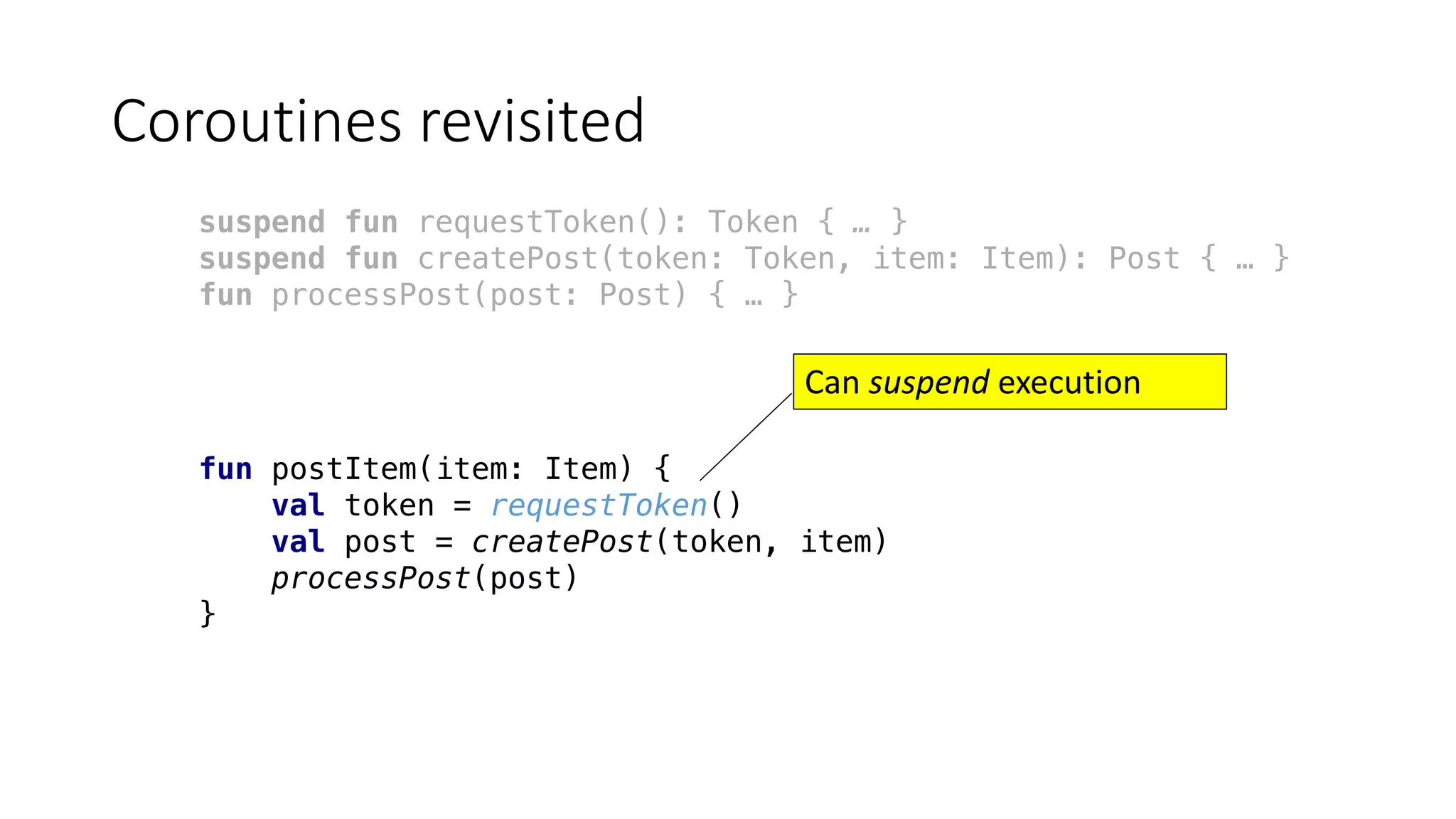 Coroutines	revisited
suspend fun requestToken(): Token { … }
suspend fun createPost(token: Token, item: Item): Post { … }
fun processPost(post: Post) { … }
fun postItem(item: Item) {
val token = requestToken()
val post = createPost(token, item)
processPost(post)
}
Can	suspend execution	
 