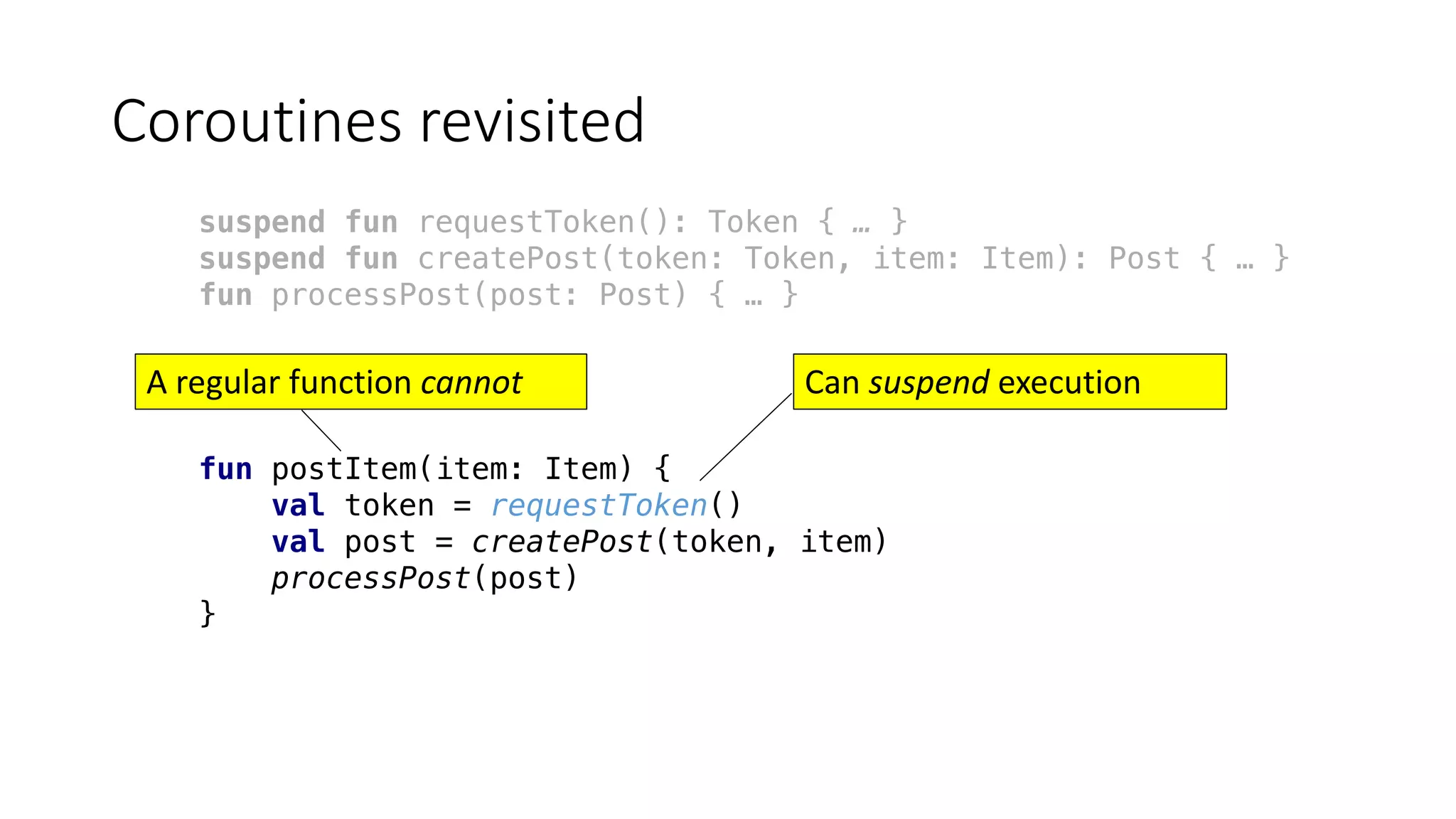 Coroutines	revisited
suspend fun requestToken(): Token { … }
suspend fun createPost(token: Token, item: Item): Post { … }
fun processPost(post: Post) { … }
fun postItem(item: Item) {
val token = requestToken()
val post = createPost(token, item)
processPost(post)
}
Can	suspend execution	A	regular	function	cannot
 