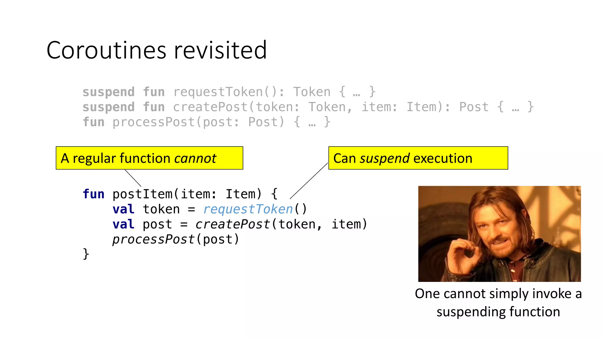 Coroutines	revisited
suspend fun requestToken(): Token { … }
suspend fun createPost(token: Token, item: Item): Post { … }
fun processPost(post: Post) { … }
fun postItem(item: Item) {
val token = requestToken()
val post = createPost(token, item)
processPost(post)
}
Can	suspend execution	A	regular	function	cannot
One	cannot	simply	invoke	a	
suspending	function
 