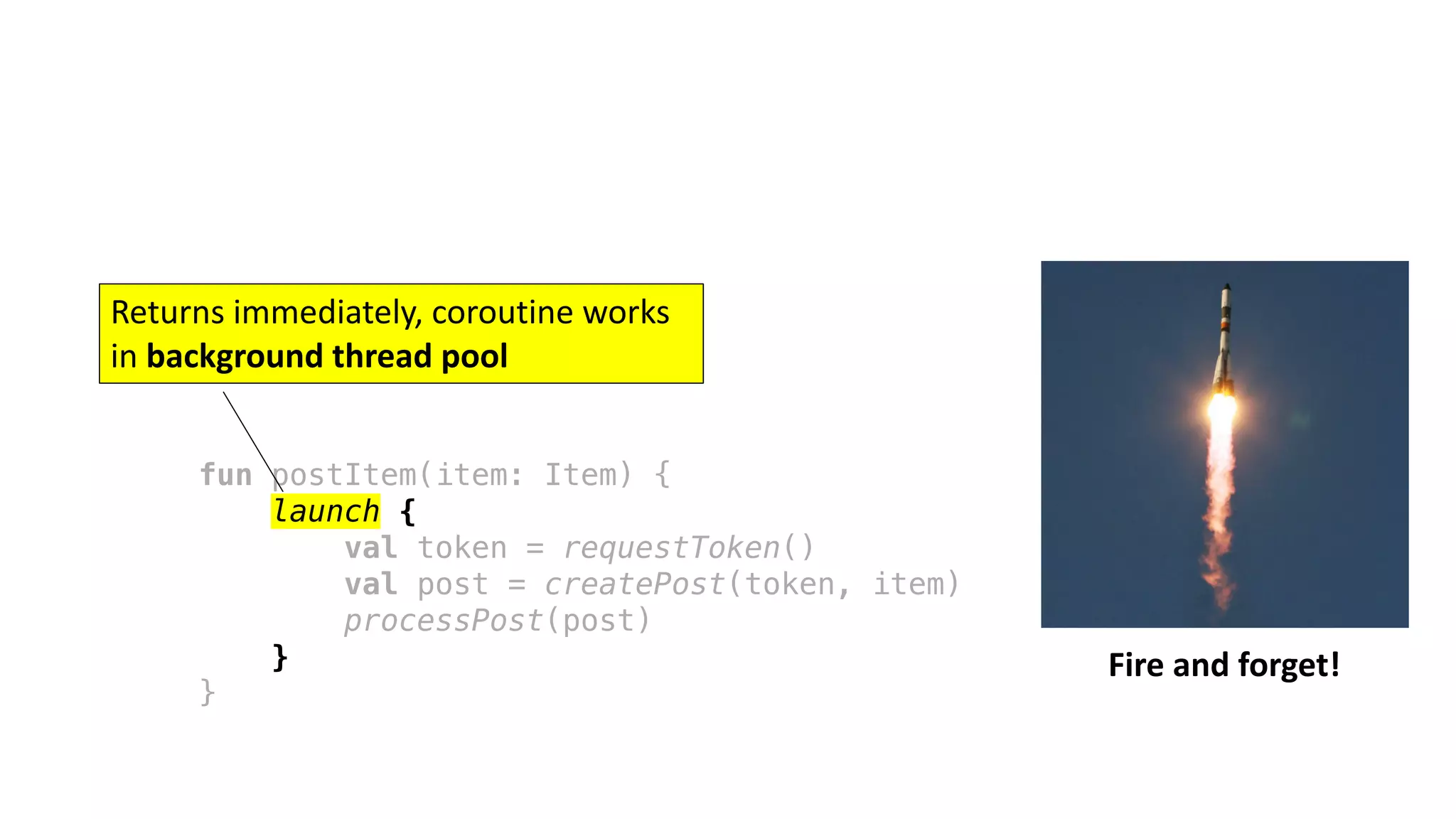 fun postItem(item: Item) {
launch {
val token = requestToken()
val post = createPost(token, item)
processPost(post)
}
}
Fire	and	forget!
Returns	immediately,	coroutine	works	
in	background	thread	pool
 
