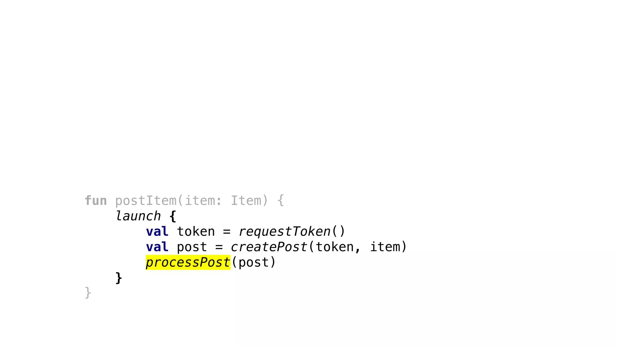 fun postItem(item: Item) {
launch {
val token = requestToken()
val post = createPost(token, item)
processPost(post)
}
}
 
