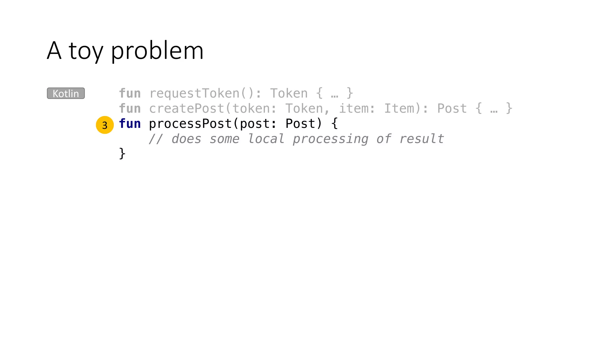 fun requestToken(): Token { … }
fun createPost(token: Token, item: Item): Post { … }
fun processPost(post: Post) {
// does some local processing of result
}
A	toy	problem
Kotlin
3
 