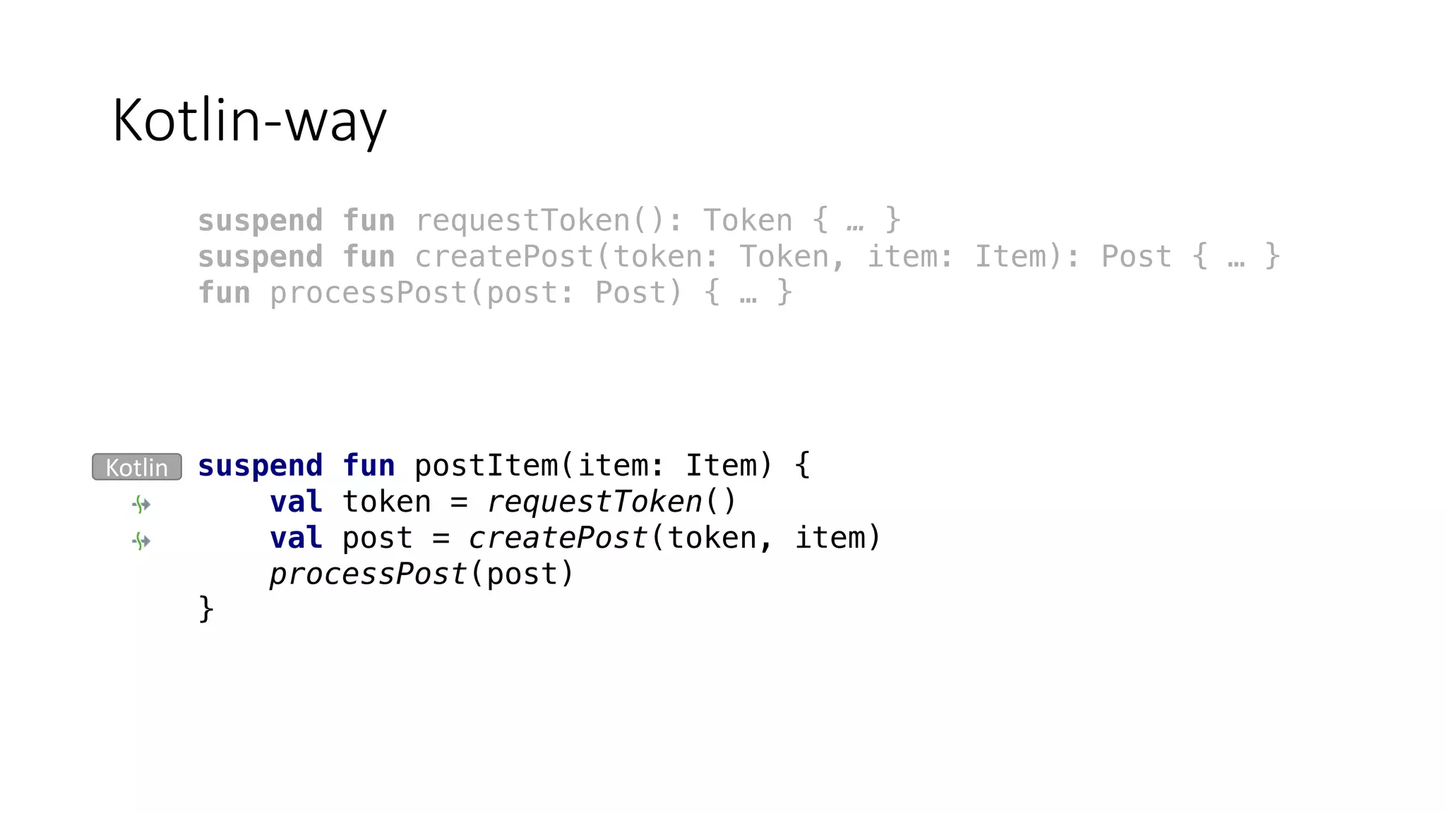Kotlin-way
suspend fun postItem(item: Item) {
val token = requestToken()
val post = createPost(token, item)
processPost(post)
}
suspend fun requestToken(): Token { … }
suspend fun createPost(token: Token, item: Item): Post { … }
fun processPost(post: Post) { … }
Kotlin
 