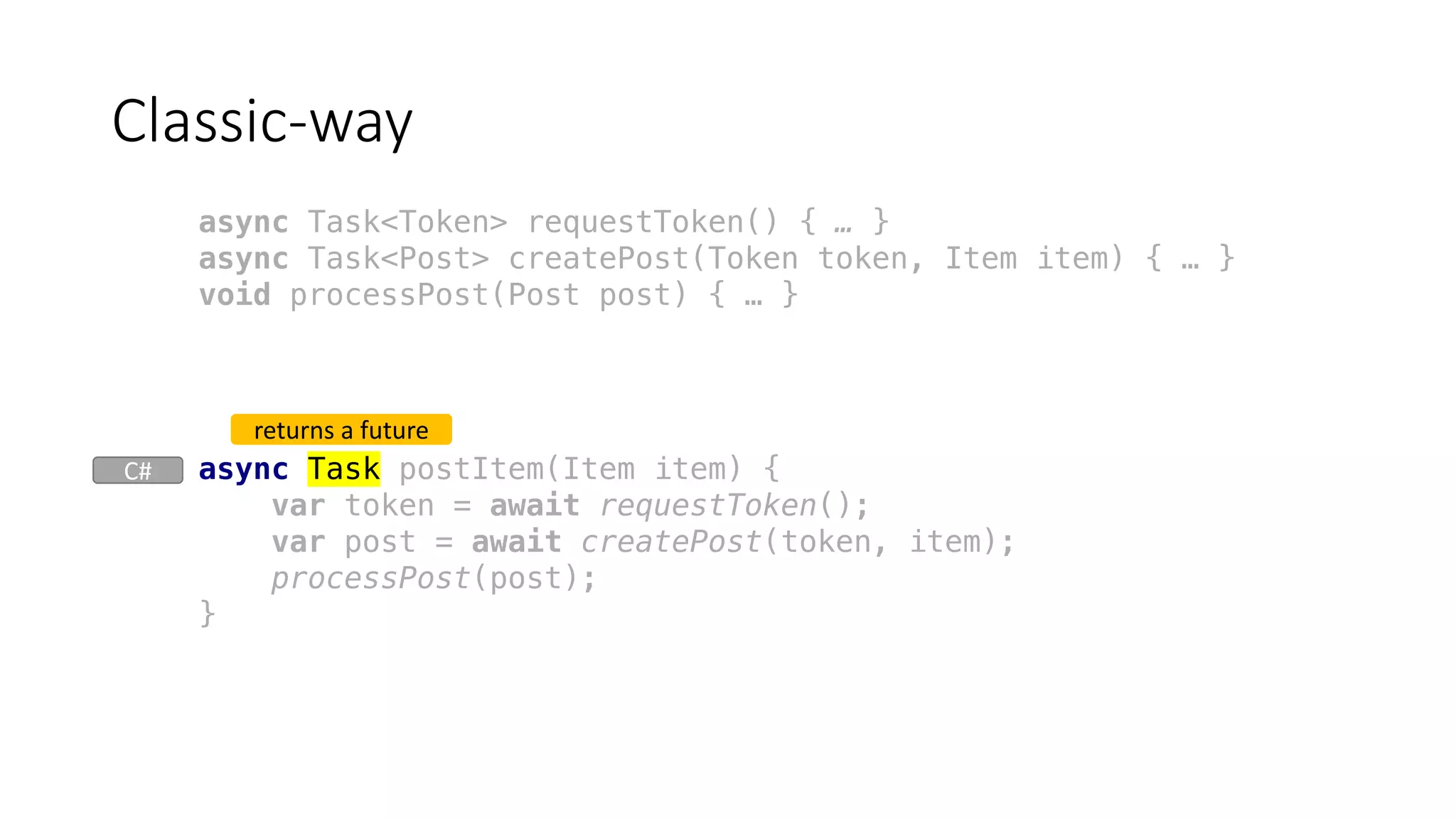 async Task postItem(Item item) {
var token = await requestToken();
var post = await createPost(token, item);
processPost(post);
}
Classic-way
returns	a	future
async Task<Token> requestToken() { … }
async Task<Post> createPost(Token token, Item item) { … }
void processPost(Post post) { … }
C#
 