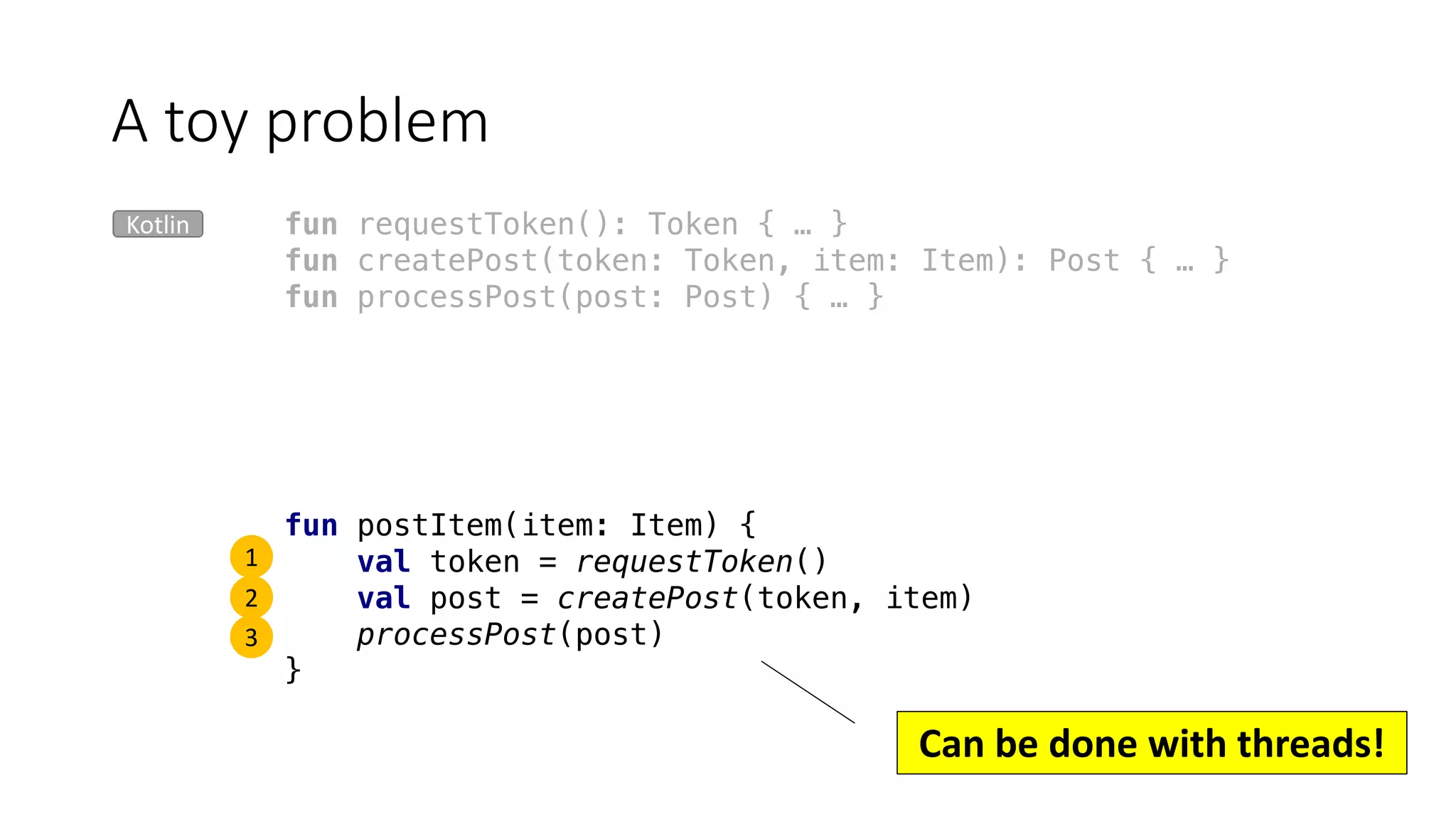 fun requestToken(): Token { … }
fun createPost(token: Token, item: Item): Post { … }
fun processPost(post: Post) { … }
A	toy	problem
Kotlin
fun postItem(item: Item) {
val token = requestToken()
val post = createPost(token, item)
processPost(post)
}
1
2
3
Can	be	done	with	threads!
 