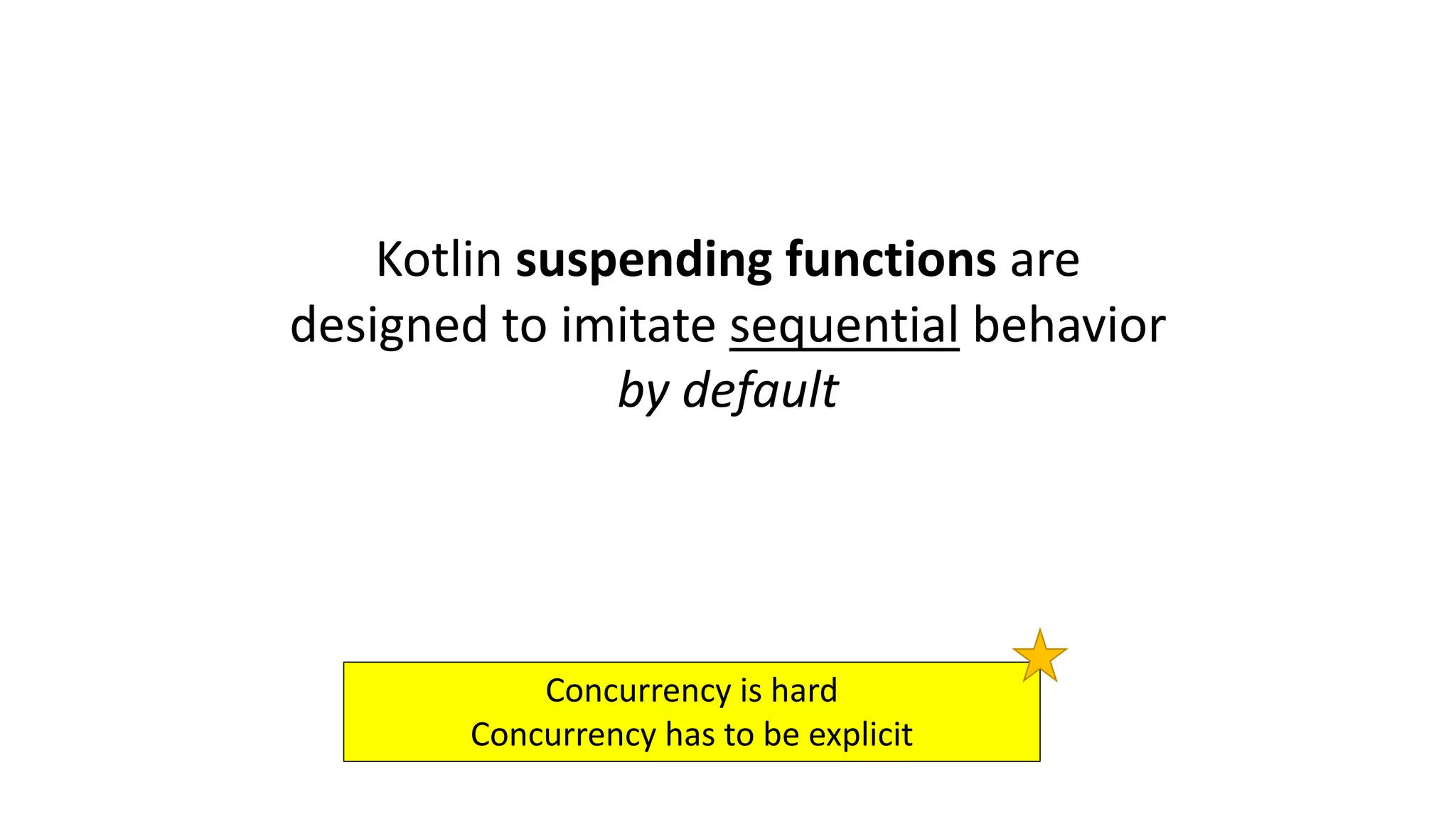 Kotlin	suspending	functions	are	
designed	to	imitate	sequential behavior	
by	default	
Concurrency	is	hard
Concurrency	has	to	be	explicit
 