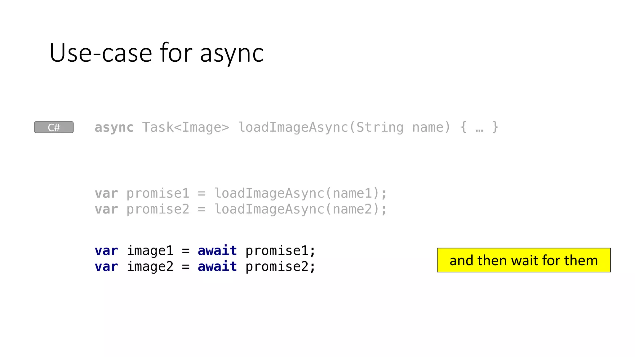Use-case	for	async
var promise1 = loadImageAsync(name1);
var promise2 = loadImageAsync(name2);
var image1 = await promise1;
var image2 = await promise2;
async Task<Image> loadImageAsync(String name) { … }
and	then	wait	for	them
C#
 