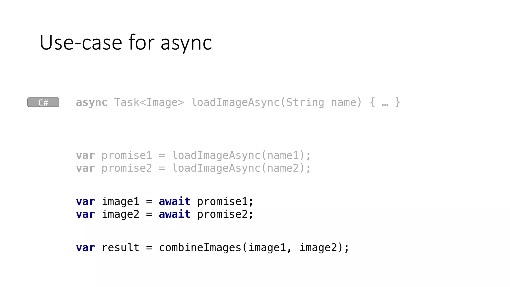 Use-case	for	async
var result = combineImages(image1, image2);
var promise1 = loadImageAsync(name1);
var promise2 = loadImageAsync(name2);
var image1 = await promise1;
var image2 = await promise2;
async Task<Image> loadImageAsync(String name) { … }C#
 