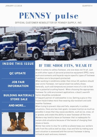 QC UPDATE
JOB FAIR
INFORMATION
BUILDING MATERIALS
STORE SALE
INSIDE THIS ISSUE
JANUARY 12,2018 QUARTER 4
pulse
OFFICIAL CUSTOMER NEWSLETTER OF PENNSY SUPPLY, INC
When it comes to safety footwear, one size does not fit all. Just
as with other types of personal protective equipment (PPE), many
work environments and hazards require specific types of footwear
if workers are to be properly protected.
When working in conditions colder than minus 10, workers should
wear arctic footwear, not typical steel-toe safety shoes.
Generally, such cold temperatures present more of a risk to feet
than a potential crushing hazard.  When choosing the appropriate
footwear for cold-environment applications, a boot's warmth
factor should be considered.
A frequent partner of cold weather is ice. Getting a grip on this
frozen hazard takes more than wearing slip-resistant and cold-
weather footwear.
When trying to prevent slips and falls, especially in outdoor
situations, there are two main goals: increase traction as much as
possible in areas that may cause accidents, such as ice, snow, oil
or grease; and create the ability to wear footwear all the time.
Workers may tend to leave on footwear that is inadequate for
certain slick situations because of the hassle of changing their
shoes or boots.
Winter has come to stay for a while so please keep your workers
safe from the cold as well as slips, trips and falls by making sure
each situation is assessed and the correct footwear is being
utilized at each and every moment.
IF THE SHOE FITS, WEAR IT
PENNSY
AND MORE...
 