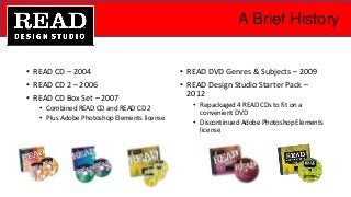 A Brief History
• READ CD – 2004
• READ CD 2 – 2006
• READ CD Box Set – 2007
• Combined READ CD and READ CD 2
• Plus Adobe Photoshop Elements license
• READ DVD Genres & Subjects – 2009
• READ Design Studio Starter Pack –
2012
• Repackaged 4 READ CDs to fit on a
convenient DVD
• Discontinued Adobe Photoshop Elements
license
 