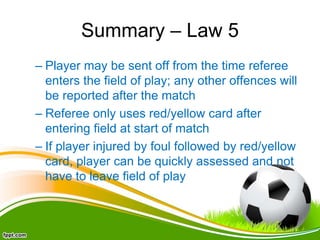 Summary – Law 5
– Player may be sent off from the time referee
enters the field of play; any other offences will
be reported after the match
– Referee only uses red/yellow card after
entering field at start of match
– If player injured by foul followed by red/yellow
card, player can be quickly assessed and not
have to leave field of play
 