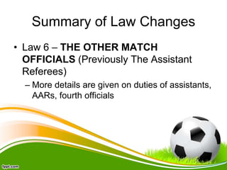 Summary of Law Changes
• Law 6 – THE OTHER MATCH
OFFICIALS (Previously The Assistant
Referees)
– More details are given on duties of assistants,
AARs, fourth officials
 