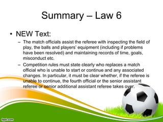 Summary – Law 6
• NEW Text:
– The match officials assist the referee with inspecting the field of
play, the balls and players’ equipment (including if problems
have been resolved) and maintaining records of time, goals,
misconduct etc.
– Competition rules must state clearly who replaces a match
official who is unable to start or continue and any associated
changes. In particular, it must be clear whether, if the referee is
unable to continue, the fourth official or the senior assistant
referee or senior additional assistant referee takes over.
 