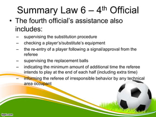 Summary Law 6 – 4th Official
• The fourth official’s assistance also
includes:
– supervising the substitution procedure
– checking a player’s/substitute’s equipment
– the re-entry of a player following a signal/approval from the
referee
– supervising the replacement balls
– indicating the minimum amount of additional time the referee
intends to play at the end of each half (including extra time)
– informing the referee of irresponsible behavior by any technical
area occupant
 