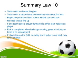 Summary Law 10
– Toss a coin to choose the goal
– Toss a coin a second time to determine who takes first kick
– Player temporarily off field at final whistle can take part
– No need to give line up
– If one team loses a player during kicks, other team reduces a
player
– Kick is completed when ball stops moving, goes out of play or
there is an infringement
– If player leaves the field, no delay and if kicker is not back may
forfeit attempt
 