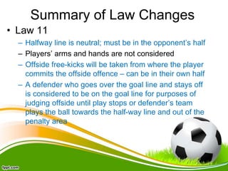 Summary of Law Changes
• Law 11
– Halfway line is neutral; must be in the opponent’s half
– Players’ arms and hands are not considered
– Offside free-kicks will be taken from where the player
commits the offside offence – can be in their own half
– A defender who goes over the goal line and stays off
is considered to be on the goal line for purposes of
judging offside until play stops or defender’s team
plays the ball towards the half-way line and out of the
penalty area
 