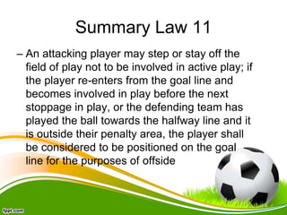 Summary Law 11
– An attacking player may step or stay off the
field of play not to be involved in active play; if
the player re-enters from the goal line and
becomes involved in play before the next
stoppage in play, or the defending team has
played the ball towards the halfway line and it
is outside their penalty area, the player shall
be considered to be positioned on the goal
line for the purposes of offside
 