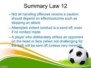 Summary Law 12
– Not all handling offences receive a caution;
should depend on effect/outcome such as
stopping an attack
– Attempted violent conduct is a send off, even
if no contact made
– A player who deliberately strikes an opponent
on the head or face (when not challenging for
the ball) will be sent off (unless very minimal)
 