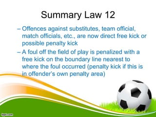 Summary Law 12
– Offences against substitutes, team official,
match officials, etc., are now direct free kick or
possible penalty kick
– A foul off the field of play is penalized with a
free kick on the boundary line nearest to
where the foul occurred (penalty kick if this is
in offender’s own penalty area)
 