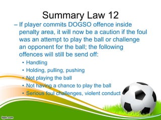 Summary Law 12
– If player commits DOGSO offence inside
penalty area, it will now be a caution if the foul
was an attempt to play the ball or challenge
an opponent for the ball; the following
offences will still be send off:
• Handling
• Holding, pulling, pushing
• Not playing the ball
• Not having a chance to play the ball
• Serious foul challenges, violent conduct
 