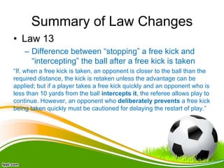 Summary of Law Changes
• Law 13
– Difference between “stopping” a free kick and
“intercepting” the ball after a free kick is taken
“If, when a free kick is taken, an opponent is closer to the ball than the
required distance, the kick is retaken unless the advantage can be
applied; but if a player takes a free kick quickly and an opponent who is
less than 10 yards from the ball intercepts it, the referee allows play to
continue. However, an opponent who deliberately prevents a free kick
being taken quickly must be cautioned for delaying the restart of play.”
 
