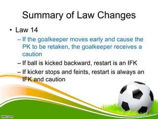 Summary of Law Changes
• Law 14
– If the goalkeeper moves early and cause the
PK to be retaken, the goalkeeper receives a
caution
– If ball is kicked backward, restart is an IFK
– If kicker stops and feints, restart is always an
IFK and caution
 