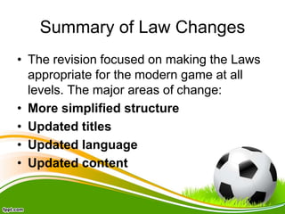 Summary of Law Changes
• The revision focused on making the Laws
appropriate for the modern game at all
levels. The major areas of change:
• More simplified structure
• Updated titles
• Updated language
• Updated content
 