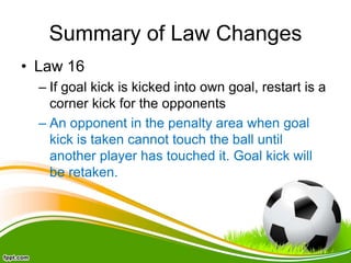 Summary of Law Changes
• Law 16
– If goal kick is kicked into own goal, restart is a
corner kick for the opponents
– An opponent in the penalty area when goal
kick is taken cannot touch the ball until
another player has touched it. Goal kick will
be retaken.
 