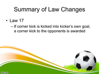 Summary of Law Changes
• Law 17
– If corner kick is kicked into kicker’s own goal,
a corner kick to the opponents is awarded
 