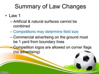 Summary of Law Changes
• Law 1
– Artificial & natural surfaces cannot be
combined
– Competitions may determine field size
– Commercial advertising on the ground must
be 1 yard from boundary lines
– Competition logos are allowed on corner flags
(no advertising)
 