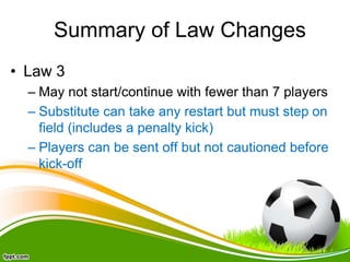 Summary of Law Changes
• Law 3
– May not start/continue with fewer than 7 players
– Substitute can take any restart but must step on
field (includes a penalty kick)
– Players can be sent off but not cautioned before
kick-off
 