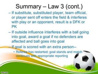 Summary – Law 3 (cont.)
– If substitute, substituted player, team official,
or player sent off enters the field & interferes
with play or an opponent, result is a DFK or
PK
– If outside influence interferes with a ball going
into goal, award a goal if no defenders are
affected and ball goes into goal
– If goal is scored with an extra person--
• Referee has restarted; goal stands and match
continues with appropriate reporting
 
