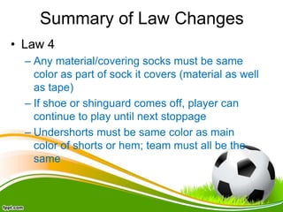 Summary of Law Changes
• Law 4
– Any material/covering socks must be same
color as part of sock it covers (material as well
as tape)
– If shoe or shinguard comes off, player can
continue to play until next stoppage
– Undershorts must be same color as main
color of shorts or hem; team must all be the
same
 