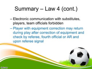 Summary – Law 4 (cont.)
– Electronic communication with substitutes,
players, team officials forbidden
– Player with equipment correction may return
during play after correction of equipment and
check by referee, fourth official or AR and
upon referee signal
 