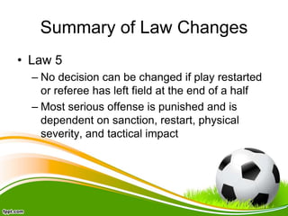 Summary of Law Changes
• Law 5
– No decision can be changed if play restarted
or referee has left field at the end of a half
– Most serious offense is punished and is
dependent on sanction, restart, physical
severity, and tactical impact
 