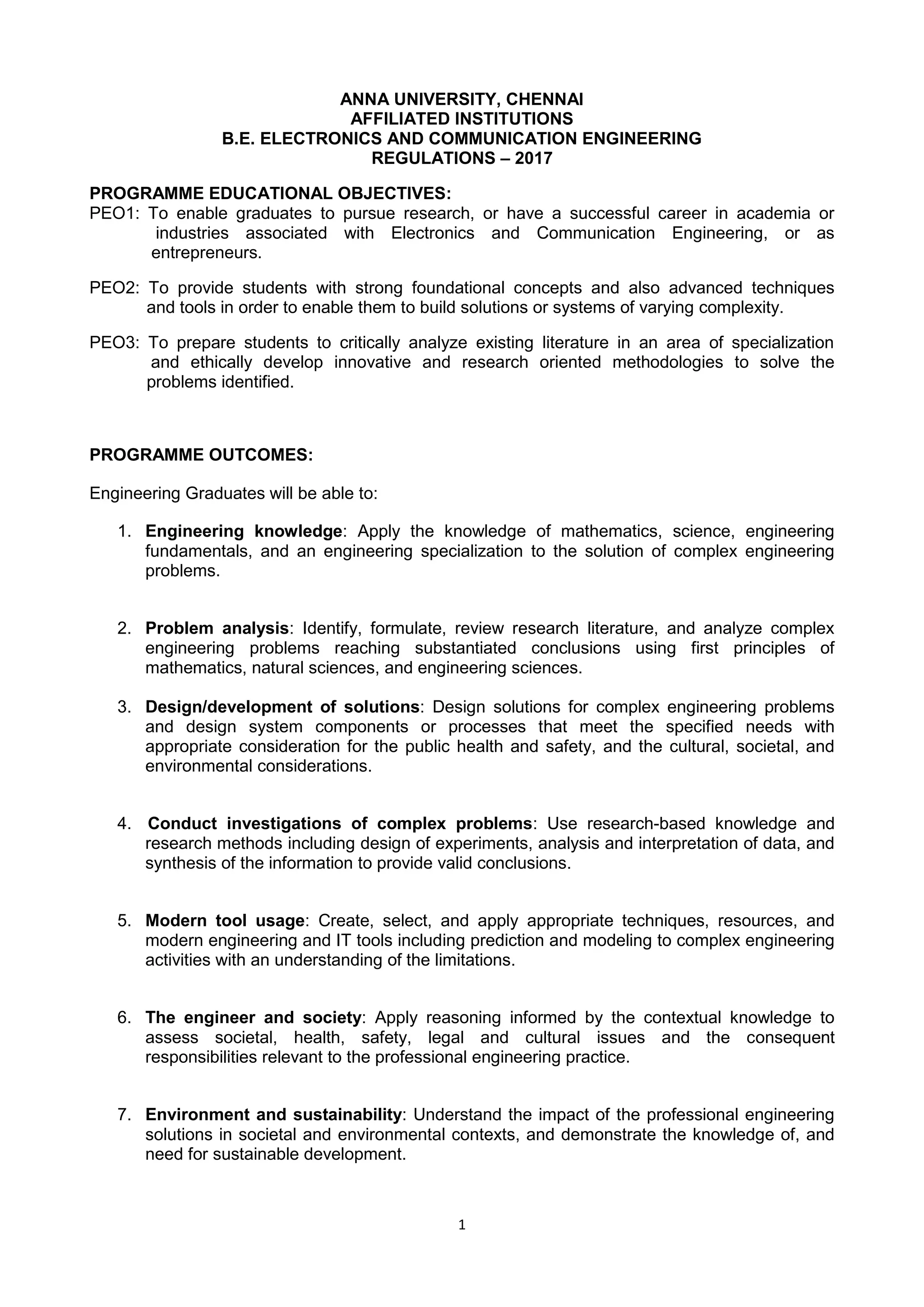 1
ANNA UNIVERSITY, CHENNAI
AFFILIATED INSTITUTIONS
B.E. ELECTRONICS AND COMMUNICATION ENGINEERING
REGULATIONS – 2017
PROGRAMME EDUCATIONAL OBJECTIVES:
PEO1: To enable graduates to pursue research, or have a successful career in academia or
industries associated with Electronics and Communication Engineering, or as
entrepreneurs.
PEO2: To provide students with strong foundational concepts and also advanced techniques
and tools in order to enable them to build solutions or systems of varying complexity.
PEO3: To prepare students to critically analyze existing literature in an area of specialization
and ethically develop innovative and research oriented methodologies to solve the
problems identified.
PROGRAMME OUTCOMES:
Engineering Graduates will be able to:
1. Engineering knowledge: Apply the knowledge of mathematics, science, engineering
fundamentals, and an engineering specialization to the solution of complex engineering
problems.
2. Problem analysis: Identify, formulate, review research literature, and analyze complex
engineering problems reaching substantiated conclusions using first principles of
mathematics, natural sciences, and engineering sciences.
3. Design/development of solutions: Design solutions for complex engineering problems
and design system components or processes that meet the specified needs with
appropriate consideration for the public health and safety, and the cultural, societal, and
environmental considerations.
4. Conduct investigations of complex problems: Use research-based knowledge and
research methods including design of experiments, analysis and interpretation of data, and
synthesis of the information to provide valid conclusions.
5. Modern tool usage: Create, select, and apply appropriate techniques, resources, and
modern engineering and IT tools including prediction and modeling to complex engineering
activities with an understanding of the limitations.
6. The engineer and society: Apply reasoning informed by the contextual knowledge to
assess societal, health, safety, legal and cultural issues and the consequent
responsibilities relevant to the professional engineering practice.
7. Environment and sustainability: Understand the impact of the professional engineering
solutions in societal and environmental contexts, and demonstrate the knowledge of, and
need for sustainable development.
 