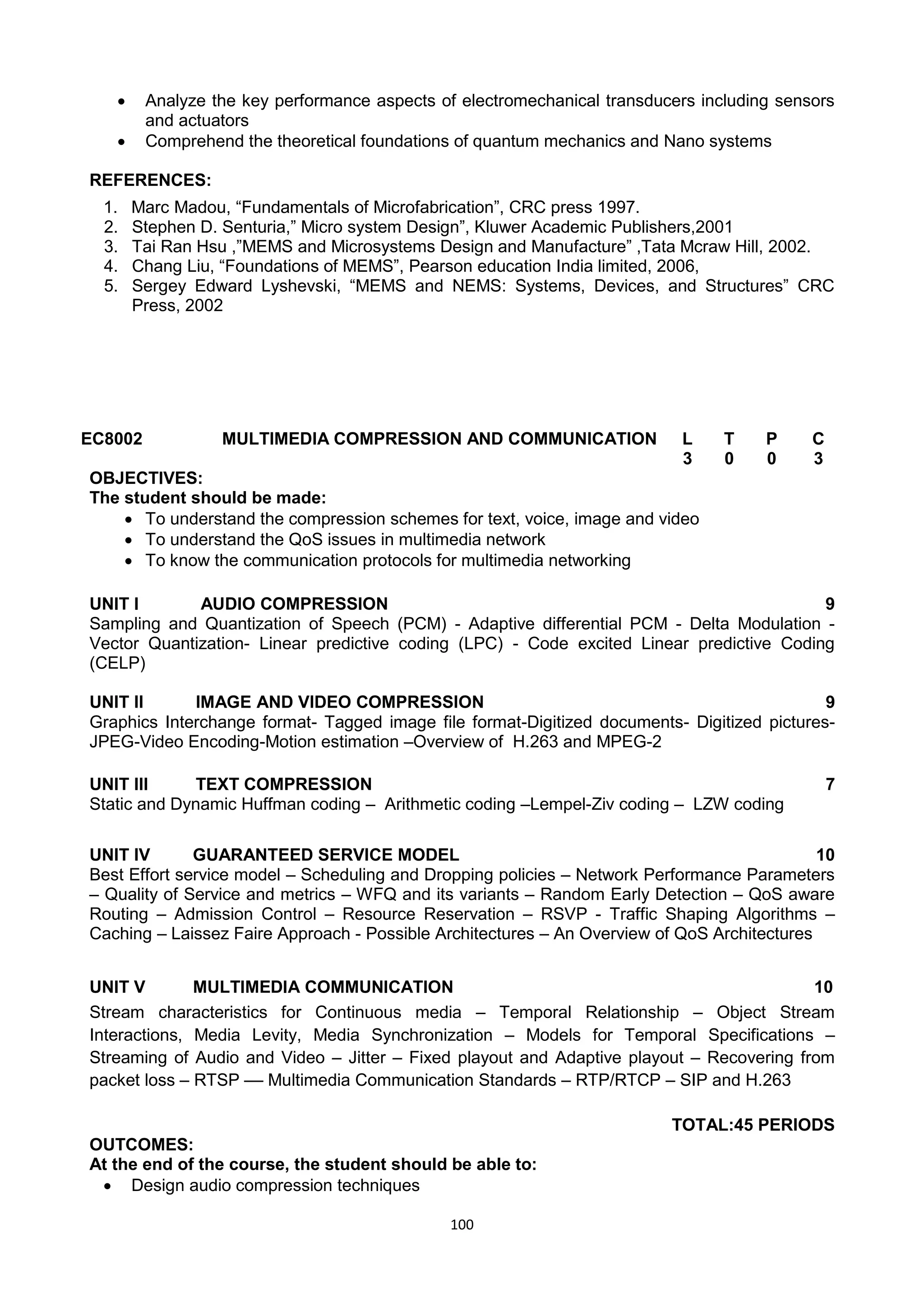 100
 Analyze the key performance aspects of electromechanical transducers including sensors
and actuators
 Comprehend the theoretical foundations of quantum mechanics and Nano systems
REFERENCES:
1. Marc Madou, ―Fundamentals of Microfabrication‖, CRC press 1997.
2. Stephen D. Senturia,‖ Micro system Design‖, Kluwer Academic Publishers,2001
3. Tai Ran Hsu ,‖MEMS and Microsystems Design and Manufacture‖ ,Tata Mcraw Hill, 2002.
4. Chang Liu, ―Foundations of MEMS‖, Pearson education India limited, 2006,
5. Sergey Edward Lyshevski, ―MEMS and NEMS: Systems, Devices, and Structures‖ CRC
Press, 2002
EC8002 MULTIMEDIA COMPRESSION AND COMMUNICATION L T P C
3 0 0 3
OBJECTIVES:
The student should be made:
 To understand the compression schemes for text, voice, image and video
 To understand the QoS issues in multimedia network
 To know the communication protocols for multimedia networking
UNIT I AUDIO COMPRESSION 9
Sampling and Quantization of Speech (PCM) - Adaptive differential PCM - Delta Modulation -
Vector Quantization- Linear predictive coding (LPC) - Code excited Linear predictive Coding
(CELP)
UNIT II IMAGE AND VIDEO COMPRESSION 9
Graphics Interchange format- Tagged image file format-Digitized documents- Digitized pictures-
JPEG-Video Encoding-Motion estimation –Overview of H.263 and MPEG-2
UNIT III TEXT COMPRESSION 7
Static and Dynamic Huffman coding – Arithmetic coding –Lempel-Ziv coding – LZW coding
UNIT IV GUARANTEED SERVICE MODEL 10
Best Effort service model – Scheduling and Dropping policies – Network Performance Parameters
– Quality of Service and metrics – WFQ and its variants – Random Early Detection – QoS aware
Routing – Admission Control – Resource Reservation – RSVP - Traffic Shaping Algorithms –
Caching – Laissez Faire Approach - Possible Architectures – An Overview of QoS Architectures
UNIT V MULTIMEDIA COMMUNICATION 10
Stream characteristics for Continuous media – Temporal Relationship – Object Stream
Interactions, Media Levity, Media Synchronization – Models for Temporal Specifications –
Streaming of Audio and Video – Jitter – Fixed playout and Adaptive playout – Recovering from
packet loss – RTSP –– Multimedia Communication Standards – RTP/RTCP – SIP and H.263
TOTAL:45 PERIODS
OUTCOMES:
At the end of the course, the student should be able to:
 Design audio compression techniques
 