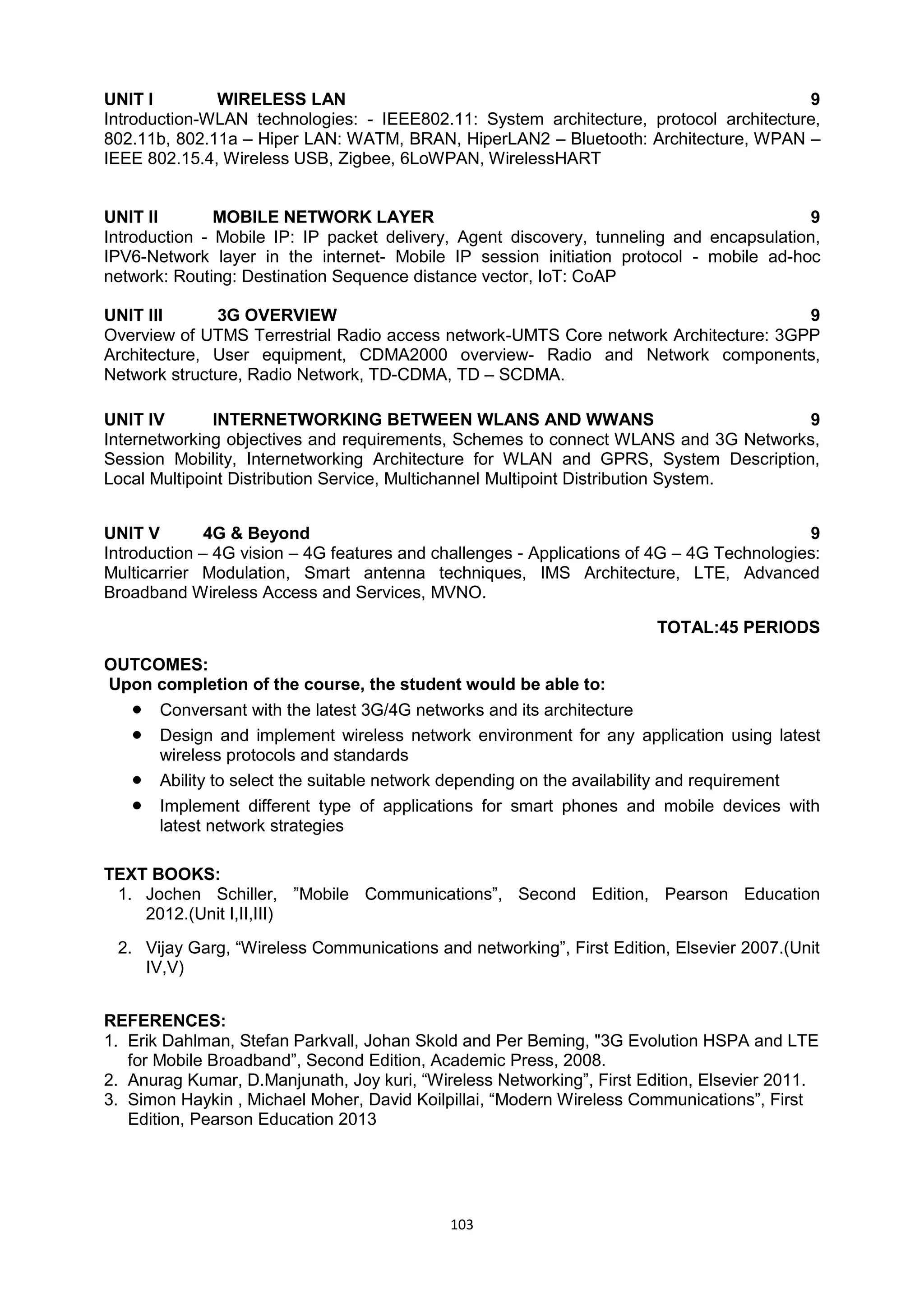 103
UNIT I WIRELESS LAN 9
Introduction-WLAN technologies: - IEEE802.11: System architecture, protocol architecture,
802.11b, 802.11a – Hiper LAN: WATM, BRAN, HiperLAN2 – Bluetooth: Architecture, WPAN –
IEEE 802.15.4, Wireless USB, Zigbee, 6LoWPAN, WirelessHART
UNIT II MOBILE NETWORK LAYER 9
Introduction - Mobile IP: IP packet delivery, Agent discovery, tunneling and encapsulation,
IPV6-Network layer in the internet- Mobile IP session initiation protocol - mobile ad-hoc
network: Routing: Destination Sequence distance vector, IoT: CoAP
UNIT III 3G OVERVIEW 9
Overview of UTMS Terrestrial Radio access network-UMTS Core network Architecture: 3GPP
Architecture, User equipment, CDMA2000 overview- Radio and Network components,
Network structure, Radio Network, TD-CDMA, TD – SCDMA.
UNIT IV INTERNETWORKING BETWEEN WLANS AND WWANS 9
Internetworking objectives and requirements, Schemes to connect WLANS and 3G Networks,
Session Mobility, Internetworking Architecture for WLAN and GPRS, System Description,
Local Multipoint Distribution Service, Multichannel Multipoint Distribution System.
UNIT V 4G & Beyond 9
Introduction – 4G vision – 4G features and challenges - Applications of 4G – 4G Technologies:
Multicarrier Modulation, Smart antenna techniques, IMS Architecture, LTE, Advanced
Broadband Wireless Access and Services, MVNO.
TOTAL:45 PERIODS
OUTCOMES:
Upon completion of the course, the student would be able to:
 Conversant with the latest 3G/4G networks and its architecture
 Design and implement wireless network environment for any application using latest
wireless protocols and standards
 Ability to select the suitable network depending on the availability and requirement
 Implement different type of applications for smart phones and mobile devices with
latest network strategies
TEXT BOOKS:
1. Jochen Schiller, ‖Mobile Communications‖, Second Edition, Pearson Education
2012.(Unit I,II,III)
2. Vijay Garg, ―Wireless Communications and networking‖, First Edition, Elsevier 2007.(Unit
IV,V)
REFERENCES:
1. Erik Dahlman, Stefan Parkvall, Johan Skold and Per Beming, "3G Evolution HSPA and LTE
for Mobile Broadband‖, Second Edition, Academic Press, 2008.
2. Anurag Kumar, D.Manjunath, Joy kuri, ―Wireless Networking‖, First Edition, Elsevier 2011.
3. Simon Haykin , Michael Moher, David Koilpillai, ―Modern Wireless Communications‖, First
Edition, Pearson Education 2013
 