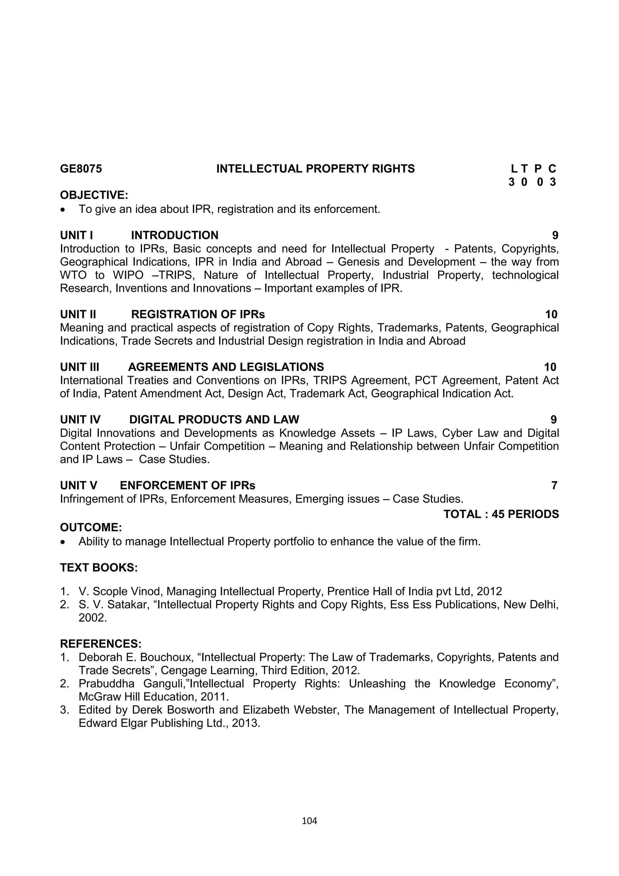 104
GE8075 INTELLECTUAL PROPERTY RIGHTS L T P C
3 0 0 3
OBJECTIVE:
 To give an idea about IPR, registration and its enforcement.
UNIT I INTRODUCTION 9
Introduction to IPRs, Basic concepts and need for Intellectual Property - Patents, Copyrights,
Geographical Indications, IPR in India and Abroad – Genesis and Development – the way from
WTO to WIPO –TRIPS, Nature of Intellectual Property, Industrial Property, technological
Research, Inventions and Innovations – Important examples of IPR.
UNIT II REGISTRATION OF IPRs 10
Meaning and practical aspects of registration of Copy Rights, Trademarks, Patents, Geographical
Indications, Trade Secrets and Industrial Design registration in India and Abroad
UNIT III AGREEMENTS AND LEGISLATIONS 10
International Treaties and Conventions on IPRs, TRIPS Agreement, PCT Agreement, Patent Act
of India, Patent Amendment Act, Design Act, Trademark Act, Geographical Indication Act.
UNIT IV DIGITAL PRODUCTS AND LAW 9
Digital Innovations and Developments as Knowledge Assets – IP Laws, Cyber Law and Digital
Content Protection – Unfair Competition – Meaning and Relationship between Unfair Competition
and IP Laws – Case Studies.
UNIT V ENFORCEMENT OF IPRs 7
Infringement of IPRs, Enforcement Measures, Emerging issues – Case Studies.
TOTAL : 45 PERIODS
OUTCOME:
 Ability to manage Intellectual Property portfolio to enhance the value of the firm.
TEXT BOOKS:
1. V. Scople Vinod, Managing Intellectual Property, Prentice Hall of India pvt Ltd, 2012
2. S. V. Satakar, ―Intellectual Property Rights and Copy Rights, Ess Ess Publications, New Delhi,
2002.
REFERENCES:
1. Deborah E. Bouchoux, ―Intellectual Property: The Law of Trademarks, Copyrights, Patents and
Trade Secrets‖, Cengage Learning, Third Edition, 2012.
2. Prabuddha Ganguli,‖Intellectual Property Rights: Unleashing the Knowledge Economy‖,
McGraw Hill Education, 2011.
3. Edited by Derek Bosworth and Elizabeth Webster, The Management of Intellectual Property,
Edward Elgar Publishing Ltd., 2013.
 