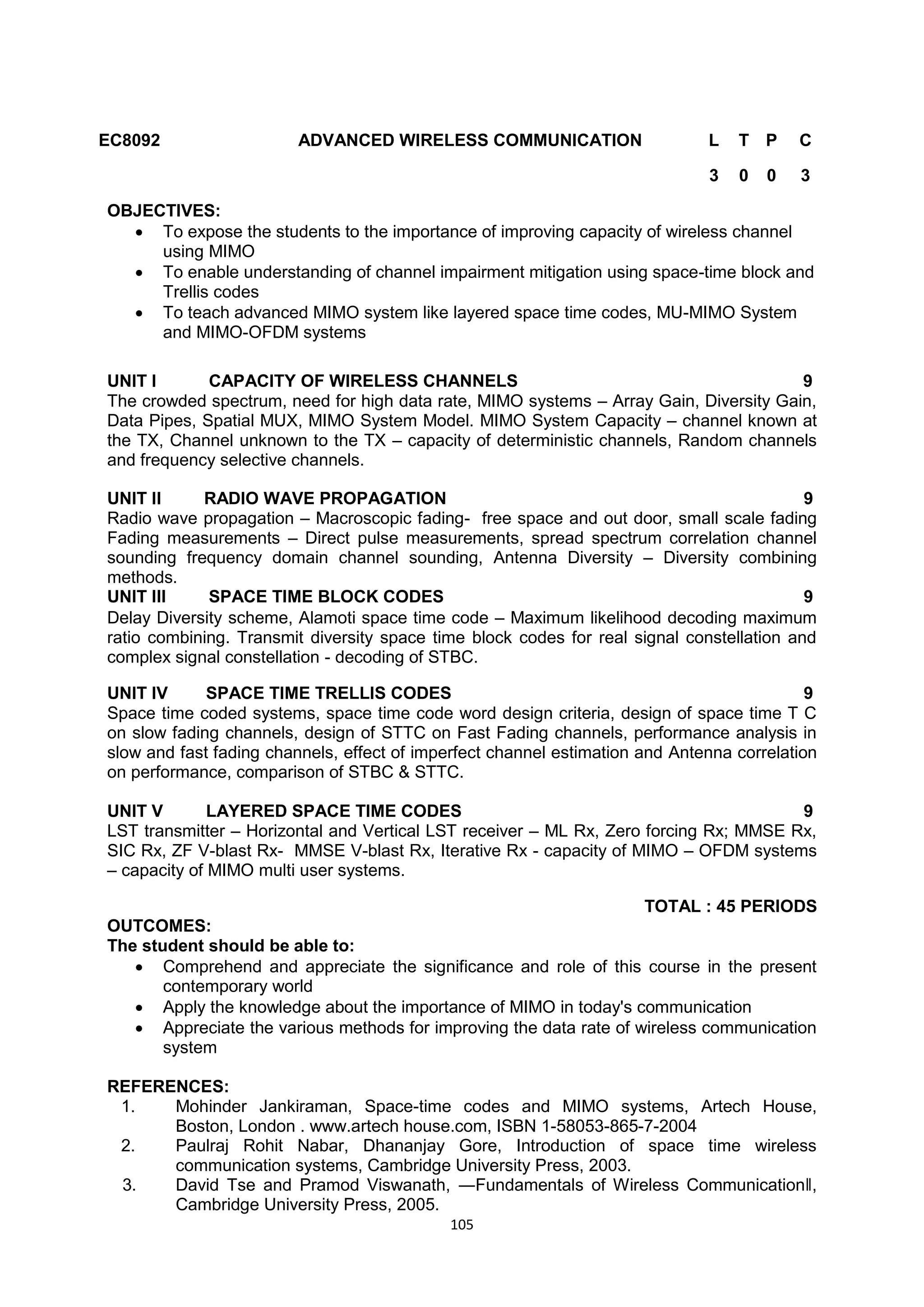 105
EC8092 ADVANCED WIRELESS COMMUNICATION L T P C
3 0 0 3
OBJECTIVES:
 To expose the students to the importance of improving capacity of wireless channel
using MIMO
 To enable understanding of channel impairment mitigation using space-time block and
Trellis codes
 To teach advanced MIMO system like layered space time codes, MU-MIMO System
and MIMO-OFDM systems
UNIT I CAPACITY OF WIRELESS CHANNELS 9
The crowded spectrum, need for high data rate, MIMO systems – Array Gain, Diversity Gain,
Data Pipes, Spatial MUX, MIMO System Model. MIMO System Capacity – channel known at
the TX, Channel unknown to the TX – capacity of deterministic channels, Random channels
and frequency selective channels.
UNIT II RADIO WAVE PROPAGATION 9
Radio wave propagation – Macroscopic fading- free space and out door, small scale fading
Fading measurements – Direct pulse measurements, spread spectrum correlation channel
sounding frequency domain channel sounding, Antenna Diversity – Diversity combining
methods.
UNIT III SPACE TIME BLOCK CODES 9
Delay Diversity scheme, Alamoti space time code – Maximum likelihood decoding maximum
ratio combining. Transmit diversity space time block codes for real signal constellation and
complex signal constellation - decoding of STBC.
UNIT IV SPACE TIME TRELLIS CODES 9
Space time coded systems, space time code word design criteria, design of space time T C
on slow fading channels, design of STTC on Fast Fading channels, performance analysis in
slow and fast fading channels, effect of imperfect channel estimation and Antenna correlation
on performance, comparison of STBC & STTC.
UNIT V LAYERED SPACE TIME CODES 9
LST transmitter – Horizontal and Vertical LST receiver – ML Rx, Zero forcing Rx; MMSE Rx,
SIC Rx, ZF V-blast Rx- MMSE V-blast Rx, Iterative Rx - capacity of MIMO – OFDM systems
– capacity of MIMO multi user systems.
TOTAL : 45 PERIODS
OUTCOMES:
The student should be able to:
 Comprehend and appreciate the significance and role of this course in the present
contemporary world
 Apply the knowledge about the importance of MIMO in today's communication
 Appreciate the various methods for improving the data rate of wireless communication
system
REFERENCES:
1. Mohinder Jankiraman, Space-time codes and MIMO systems, Artech House,
Boston, London . www.artech house.com, ISBN 1-58053-865-7-2004
2. Paulraj Rohit Nabar, Dhananjay Gore, Introduction of space time wireless
communication systems, Cambridge University Press, 2003.
3. David Tse and Pramod Viswanath, ―Fundamentals of Wireless Communication‖,
Cambridge University Press, 2005.
 