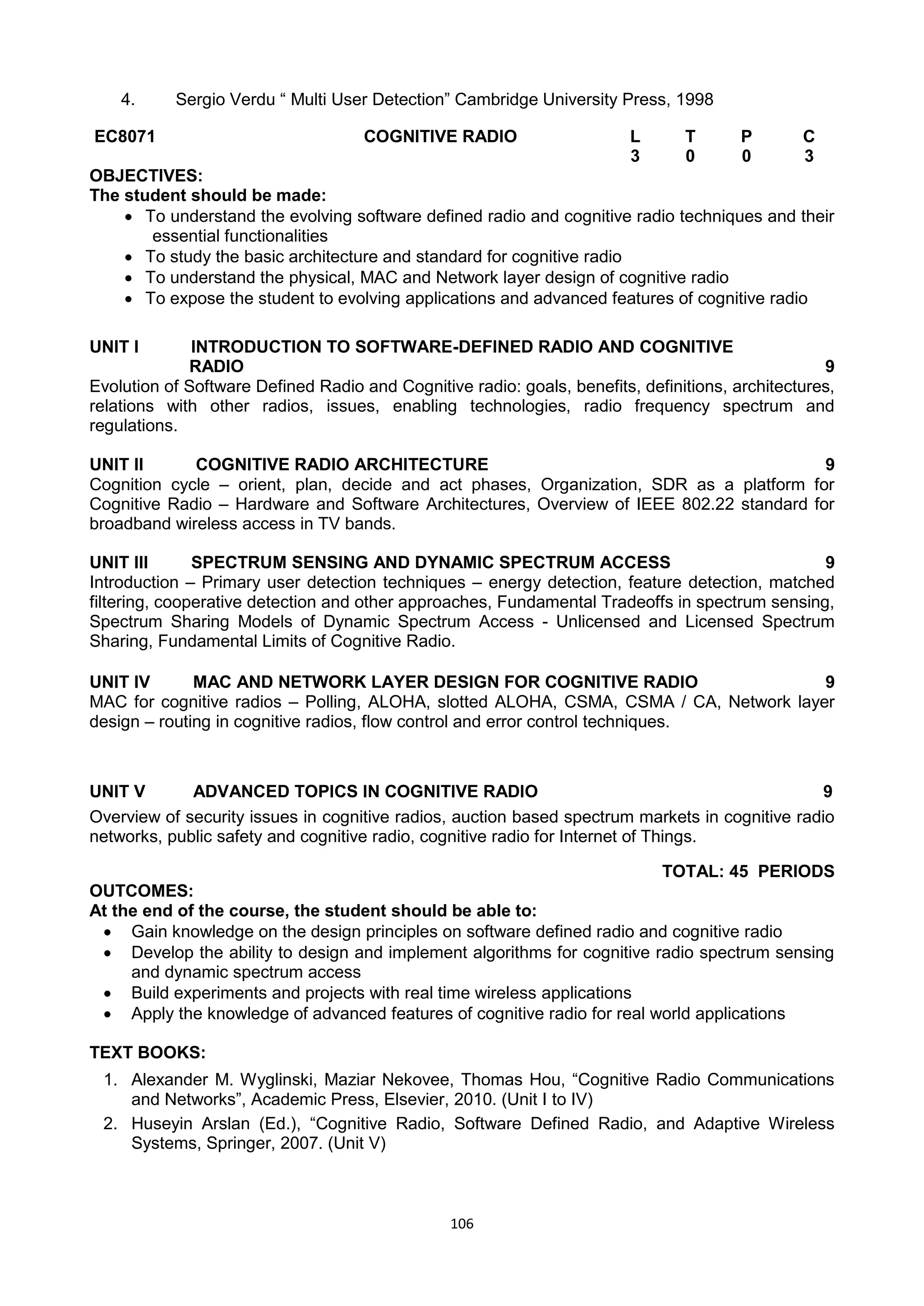 106
4. Sergio Verdu ― Multi User Detection‖ Cambridge University Press, 1998
EC8071 COGNITIVE RADIO L T P C
3 0 0 3
OBJECTIVES:
The student should be made:
 To understand the evolving software defined radio and cognitive radio techniques and their
essential functionalities
 To study the basic architecture and standard for cognitive radio
 To understand the physical, MAC and Network layer design of cognitive radio
 To expose the student to evolving applications and advanced features of cognitive radio
UNIT I INTRODUCTION TO SOFTWARE-DEFINED RADIO AND COGNITIVE
RADIO 9
Evolution of Software Defined Radio and Cognitive radio: goals, benefits, definitions, architectures,
relations with other radios, issues, enabling technologies, radio frequency spectrum and
regulations.
UNIT II COGNITIVE RADIO ARCHITECTURE 9
Cognition cycle – orient, plan, decide and act phases, Organization, SDR as a platform for
Cognitive Radio – Hardware and Software Architectures, Overview of IEEE 802.22 standard for
broadband wireless access in TV bands.
UNIT III SPECTRUM SENSING AND DYNAMIC SPECTRUM ACCESS 9
Introduction – Primary user detection techniques – energy detection, feature detection, matched
filtering, cooperative detection and other approaches, Fundamental Tradeoffs in spectrum sensing,
Spectrum Sharing Models of Dynamic Spectrum Access - Unlicensed and Licensed Spectrum
Sharing, Fundamental Limits of Cognitive Radio.
UNIT IV MAC AND NETWORK LAYER DESIGN FOR COGNITIVE RADIO 9
MAC for cognitive radios – Polling, ALOHA, slotted ALOHA, CSMA, CSMA / CA, Network layer
design – routing in cognitive radios, flow control and error control techniques.
UNIT V ADVANCED TOPICS IN COGNITIVE RADIO 9
Overview of security issues in cognitive radios, auction based spectrum markets in cognitive radio
networks, public safety and cognitive radio, cognitive radio for Internet of Things.
TOTAL: 45 PERIODS
OUTCOMES:
At the end of the course, the student should be able to:
 Gain knowledge on the design principles on software defined radio and cognitive radio
 Develop the ability to design and implement algorithms for cognitive radio spectrum sensing
and dynamic spectrum access
 Build experiments and projects with real time wireless applications
 Apply the knowledge of advanced features of cognitive radio for real world applications
TEXT BOOKS:
1. Alexander M. Wyglinski, Maziar Nekovee, Thomas Hou, ―Cognitive Radio Communications
and Networks‖, Academic Press, Elsevier, 2010. (Unit I to IV)
2. Huseyin Arslan (Ed.), ―Cognitive Radio, Software Defined Radio, and Adaptive Wireless
Systems, Springer, 2007. (Unit V)
 