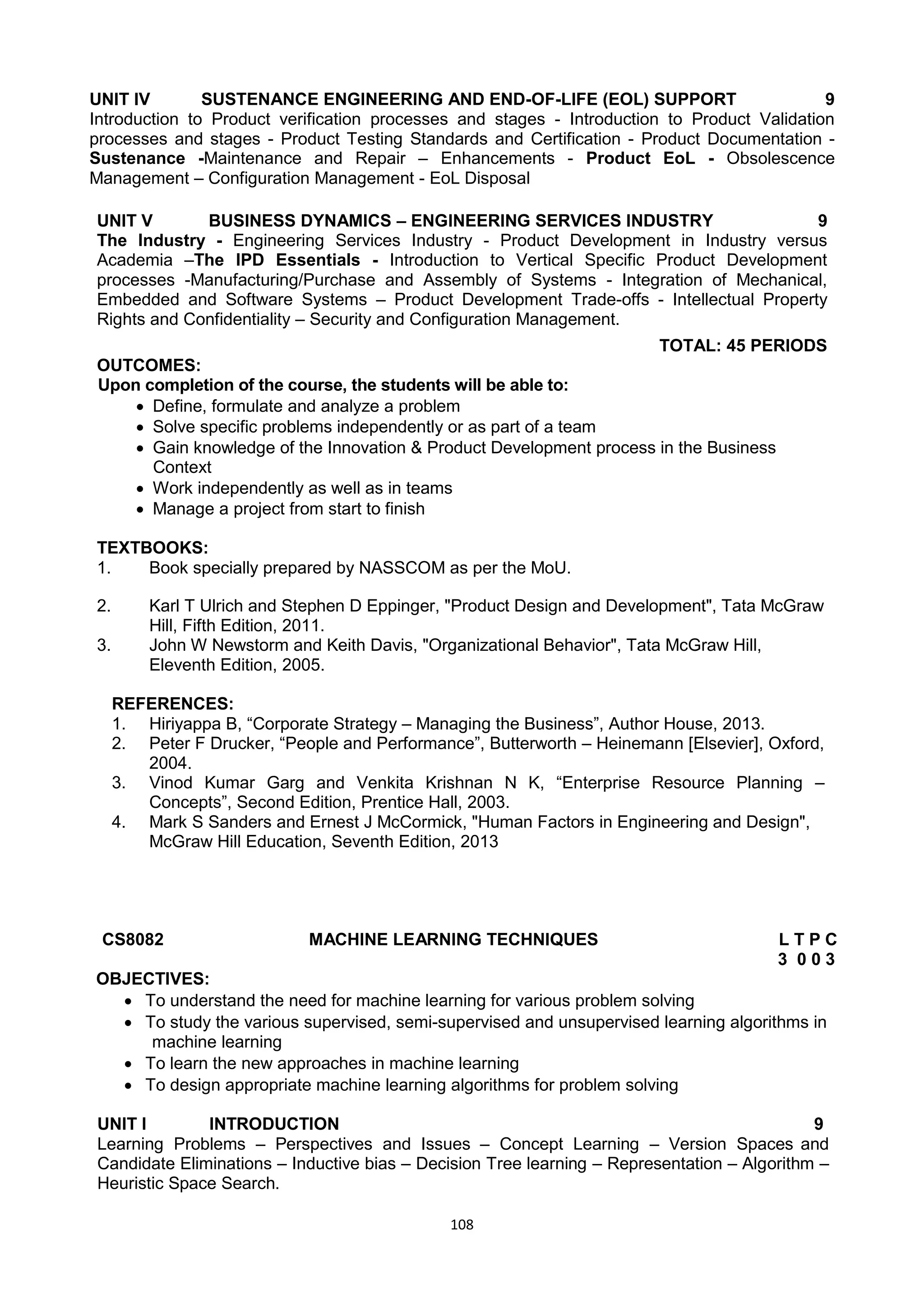 108
UNIT IV SUSTENANCE ENGINEERING AND END-OF-LIFE (EOL) SUPPORT 9
Introduction to Product verification processes and stages - Introduction to Product Validation
processes and stages - Product Testing Standards and Certification - Product Documentation -
Sustenance -Maintenance and Repair – Enhancements - Product EoL - Obsolescence
Management – Configuration Management - EoL Disposal
UNIT V BUSINESS DYNAMICS – ENGINEERING SERVICES INDUSTRY 9
The Industry - Engineering Services Industry - Product Development in Industry versus
Academia –The IPD Essentials - Introduction to Vertical Specific Product Development
processes -Manufacturing/Purchase and Assembly of Systems - Integration of Mechanical,
Embedded and Software Systems – Product Development Trade-offs - Intellectual Property
Rights and Confidentiality – Security and Configuration Management.
TOTAL: 45 PERIODS
OUTCOMES:
Upon completion of the course, the students will be able to:
 Define, formulate and analyze a problem
 Solve specific problems independently or as part of a team
 Gain knowledge of the Innovation & Product Development process in the Business
Context
 Work independently as well as in teams
 Manage a project from start to finish
TEXTBOOKS:
1. Book specially prepared by NASSCOM as per the MoU.
2. Karl T Ulrich and Stephen D Eppinger, "Product Design and Development", Tata McGraw
Hill, Fifth Edition, 2011.
3. John W Newstorm and Keith Davis, "Organizational Behavior", Tata McGraw Hill,
Eleventh Edition, 2005.
REFERENCES:
1. Hiriyappa B, ―Corporate Strategy – Managing the Business‖, Author House, 2013.
2. Peter F Drucker, ―People and Performance‖, Butterworth – Heinemann [Elsevier], Oxford,
2004.
3. Vinod Kumar Garg and Venkita Krishnan N K, ―Enterprise Resource Planning –
Concepts‖, Second Edition, Prentice Hall, 2003.
4. Mark S Sanders and Ernest J McCormick, "Human Factors in Engineering and Design",
McGraw Hill Education, Seventh Edition, 2013
CS8082 MACHINE LEARNING TECHNIQUES L T P C
3 0 0 3
OBJECTIVES:
 To understand the need for machine learning for various problem solving
 To study the various supervised, semi-supervised and unsupervised learning algorithms in
machine learning
 To learn the new approaches in machine learning
 To design appropriate machine learning algorithms for problem solving
UNIT I INTRODUCTION 9
Learning Problems – Perspectives and Issues – Concept Learning – Version Spaces and
Candidate Eliminations – Inductive bias – Decision Tree learning – Representation – Algorithm –
Heuristic Space Search.
 