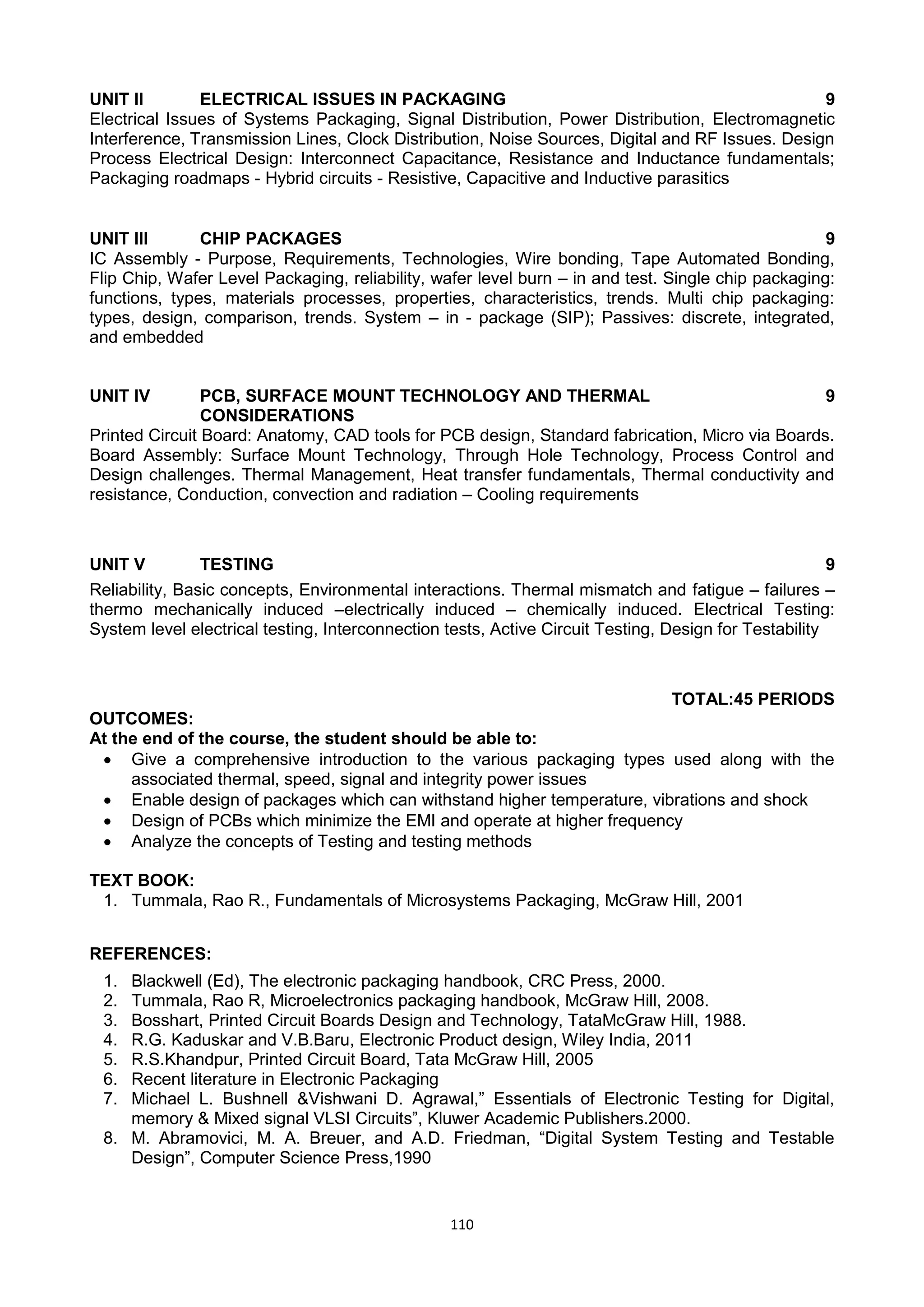 110
UNIT II ELECTRICAL ISSUES IN PACKAGING 9
Electrical Issues of Systems Packaging, Signal Distribution, Power Distribution, Electromagnetic
Interference, Transmission Lines, Clock Distribution, Noise Sources, Digital and RF Issues. Design
Process Electrical Design: Interconnect Capacitance, Resistance and Inductance fundamentals;
Packaging roadmaps - Hybrid circuits - Resistive, Capacitive and Inductive parasitics
UNIT III CHIP PACKAGES 9
IC Assembly - Purpose, Requirements, Technologies, Wire bonding, Tape Automated Bonding,
Flip Chip, Wafer Level Packaging, reliability, wafer level burn – in and test. Single chip packaging:
functions, types, materials processes, properties, characteristics, trends. Multi chip packaging:
types, design, comparison, trends. System – in - package (SIP); Passives: discrete, integrated,
and embedded
UNIT IV PCB, SURFACE MOUNT TECHNOLOGY AND THERMAL
CONSIDERATIONS
9
Printed Circuit Board: Anatomy, CAD tools for PCB design, Standard fabrication, Micro via Boards.
Board Assembly: Surface Mount Technology, Through Hole Technology, Process Control and
Design challenges. Thermal Management, Heat transfer fundamentals, Thermal conductivity and
resistance, Conduction, convection and radiation – Cooling requirements
UNIT V TESTING 9
Reliability, Basic concepts, Environmental interactions. Thermal mismatch and fatigue – failures –
thermo mechanically induced –electrically induced – chemically induced. Electrical Testing:
System level electrical testing, Interconnection tests, Active Circuit Testing, Design for Testability
TOTAL:45 PERIODS
OUTCOMES:
At the end of the course, the student should be able to:
 Give a comprehensive introduction to the various packaging types used along with the
associated thermal, speed, signal and integrity power issues
 Enable design of packages which can withstand higher temperature, vibrations and shock
 Design of PCBs which minimize the EMI and operate at higher frequency
 Analyze the concepts of Testing and testing methods
TEXT BOOK:
1. Tummala, Rao R., Fundamentals of Microsystems Packaging, McGraw Hill, 2001
REFERENCES:
1. Blackwell (Ed), The electronic packaging handbook, CRC Press, 2000.
2. Tummala, Rao R, Microelectronics packaging handbook, McGraw Hill, 2008.
3. Bosshart, Printed Circuit Boards Design and Technology, TataMcGraw Hill, 1988.
4. R.G. Kaduskar and V.B.Baru, Electronic Product design, Wiley India, 2011
5. R.S.Khandpur, Printed Circuit Board, Tata McGraw Hill, 2005
6. Recent literature in Electronic Packaging
7. Michael L. Bushnell &Vishwani D. Agrawal,‖ Essentials of Electronic Testing for Digital,
memory & Mixed signal VLSI Circuits‖, Kluwer Academic Publishers.2000.
8. M. Abramovici, M. A. Breuer, and A.D. Friedman, ―Digital System Testing and Testable
Design‖, Computer Science Press,1990
 